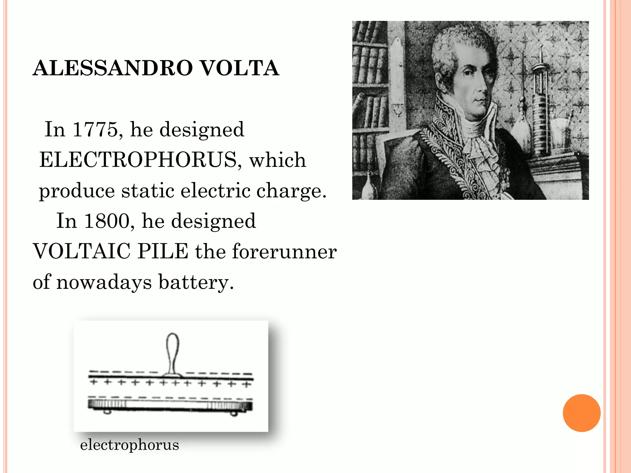 ALESSANDRO VOLTA
In 1775, he designed
ELECTROPHORUS, which
produce static electric charge.
In 1800, he designed
VOLTAIC PILE the forerunner
of nowadays battery.
electrophorus
 
