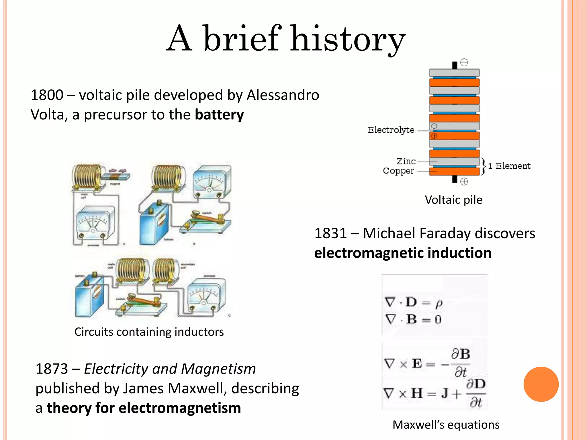 A brief history
1800 – voltaic pile developed by Alessandro
Volta, a precursor to the battery
1831 – Michael Faraday discovers
electromagnetic induction
1873 – Electricity and Magnetism
published by James Maxwell, describing
a theory for electromagnetism
Voltaic pile
Circuits containing inductors
Maxwell’s equations
 