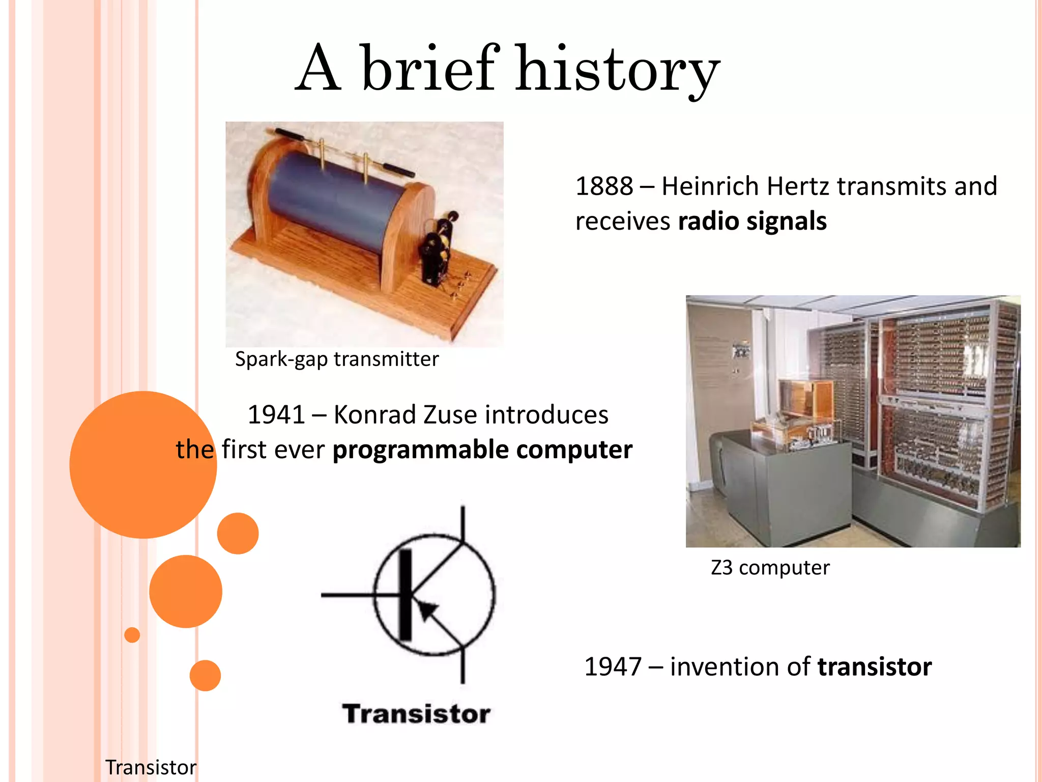 A brief history
1888 – Heinrich Hertz transmits and
receives radio signals
1941 – Konrad Zuse introduces
the first ever programmable computer
1947 – invention of transistor
Spark-gap transmitter
Z3 computer
Transistor
 