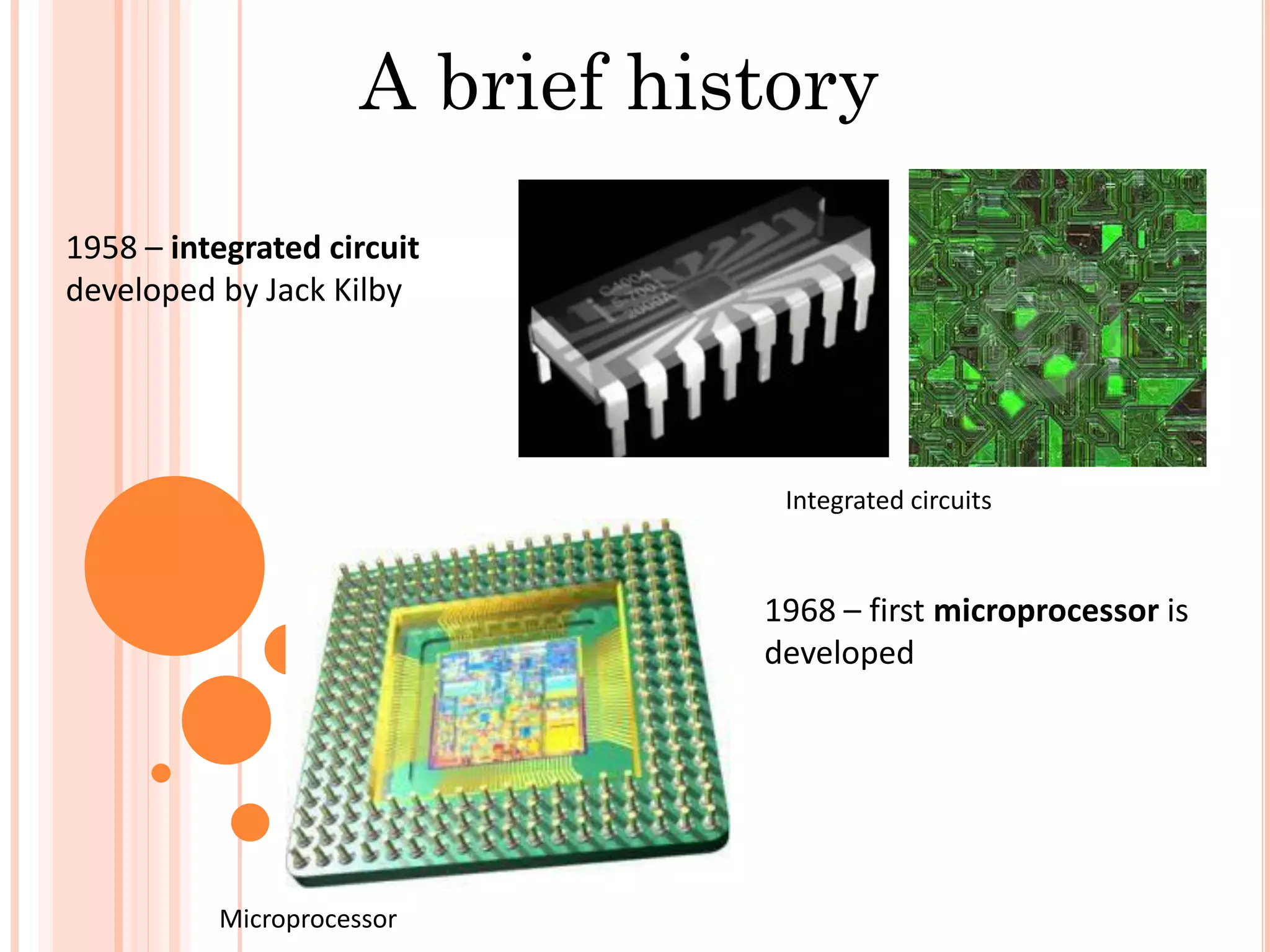 A brief history
1958 – integrated circuit
developed by Jack Kilby
1968 – first microprocessor is
developed
Integrated circuits
Microprocessor
 