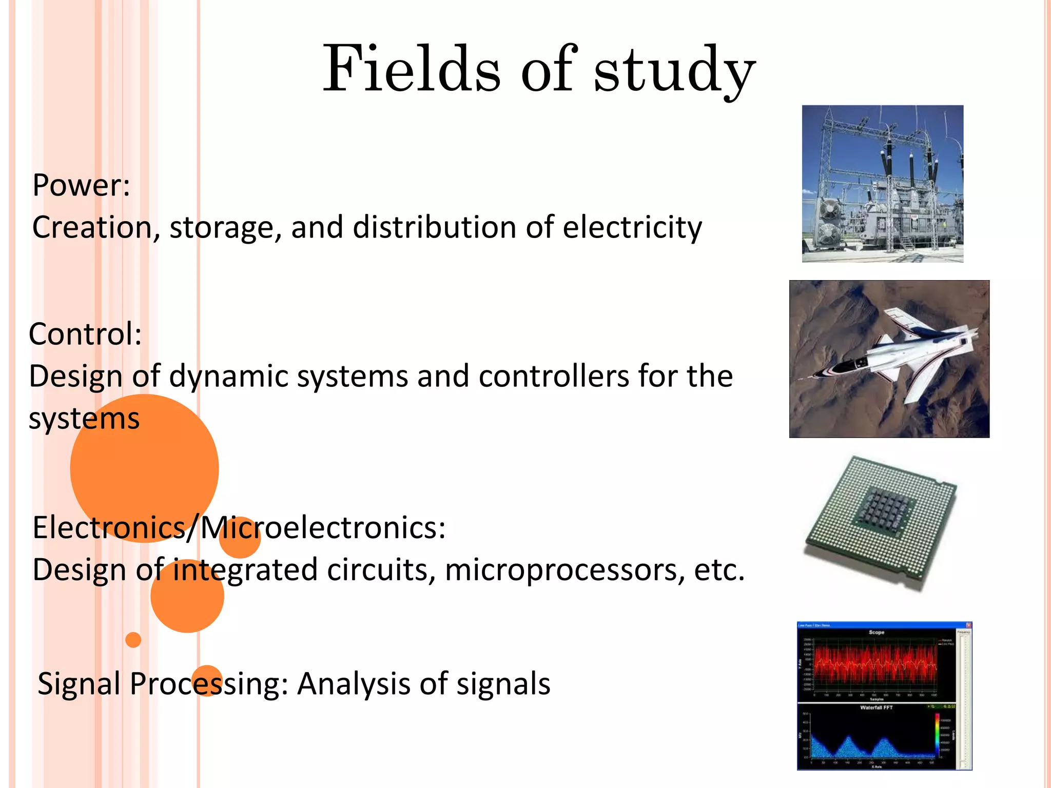 Fields of study
Power:
Creation, storage, and distribution of electricity
Control:
Design of dynamic systems and controllers for the
systems
Electronics/Microelectronics:
Design of integrated circuits, microprocessors, etc.
Signal Processing: Analysis of signals
 