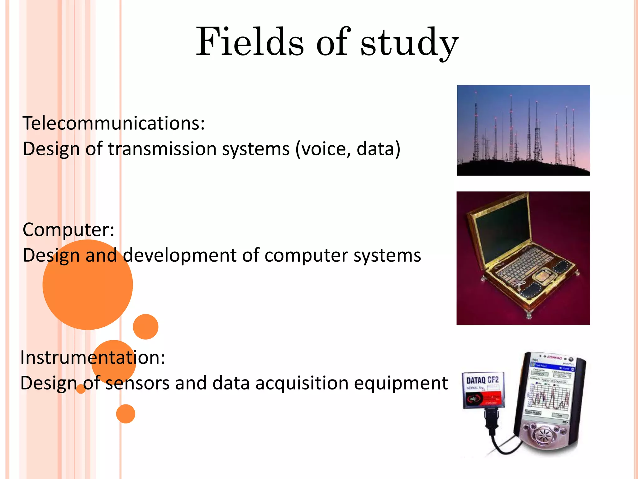 Telecommunications:
Design of transmission systems (voice, data)
Computer:
Design and development of computer systems
Instrumentation:
Design of sensors and data acquisition equipment
Fields of study
 