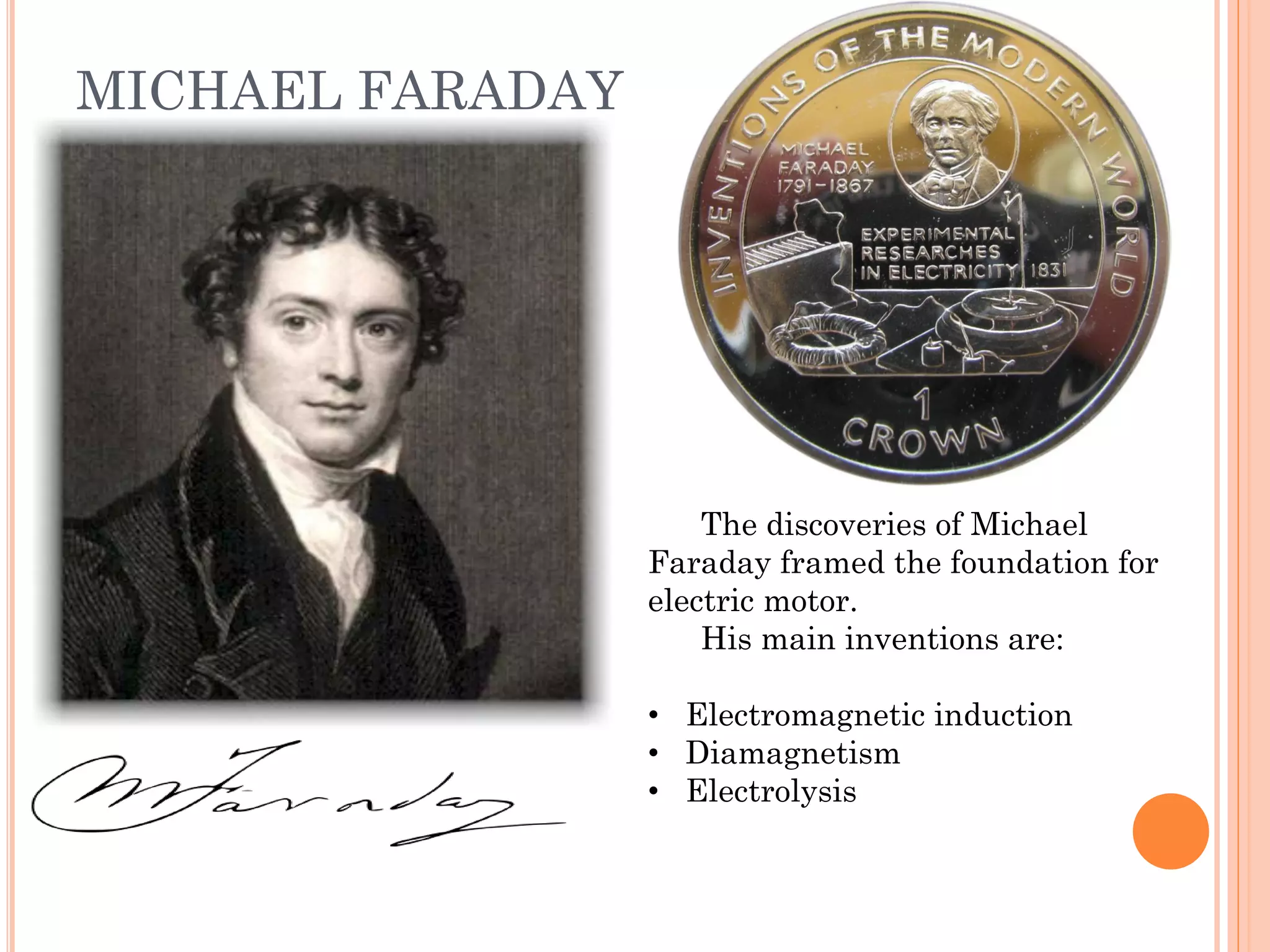 MICHAEL FARADAY
The discoveries of Michael
Faraday framed the foundation for
electric motor.
His main inventions are:
• Electromagnetic induction
• Diamagnetism
• Electrolysis
 