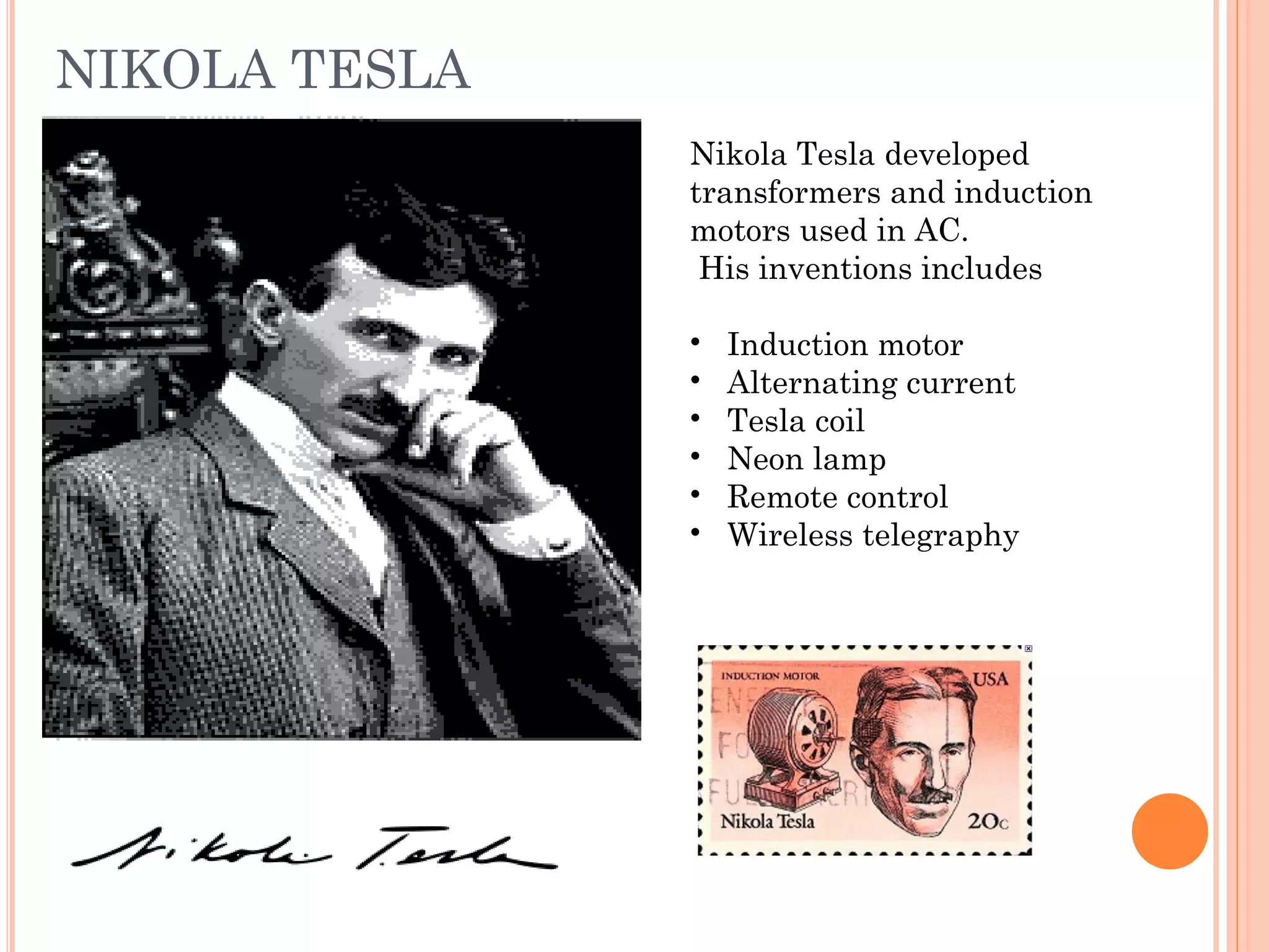 NIKOLA TESLA
Nikola Tesla developed
transformers and induction
motors used in AC.
His inventions includes
• Induction motor
• Alternating current
• Tesla coil
• Neon lamp
• Remote control
• Wireless telegraphy
 