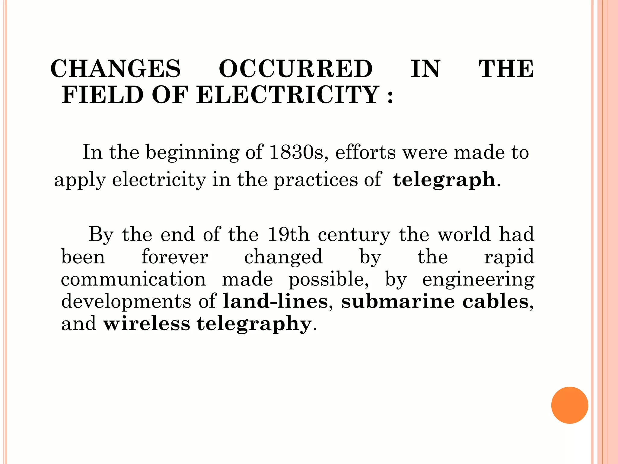 CHANGES OCCURRED IN THE
FIELD OF ELECTRICITY :
In the beginning of 1830s, efforts were made to
apply electricity in the practices of telegraph.
By the end of the 19th century the world had
been forever changed by the rapid
communication made possible, by engineering
developments of land-lines, submarine cables,
and wireless telegraphy.
 