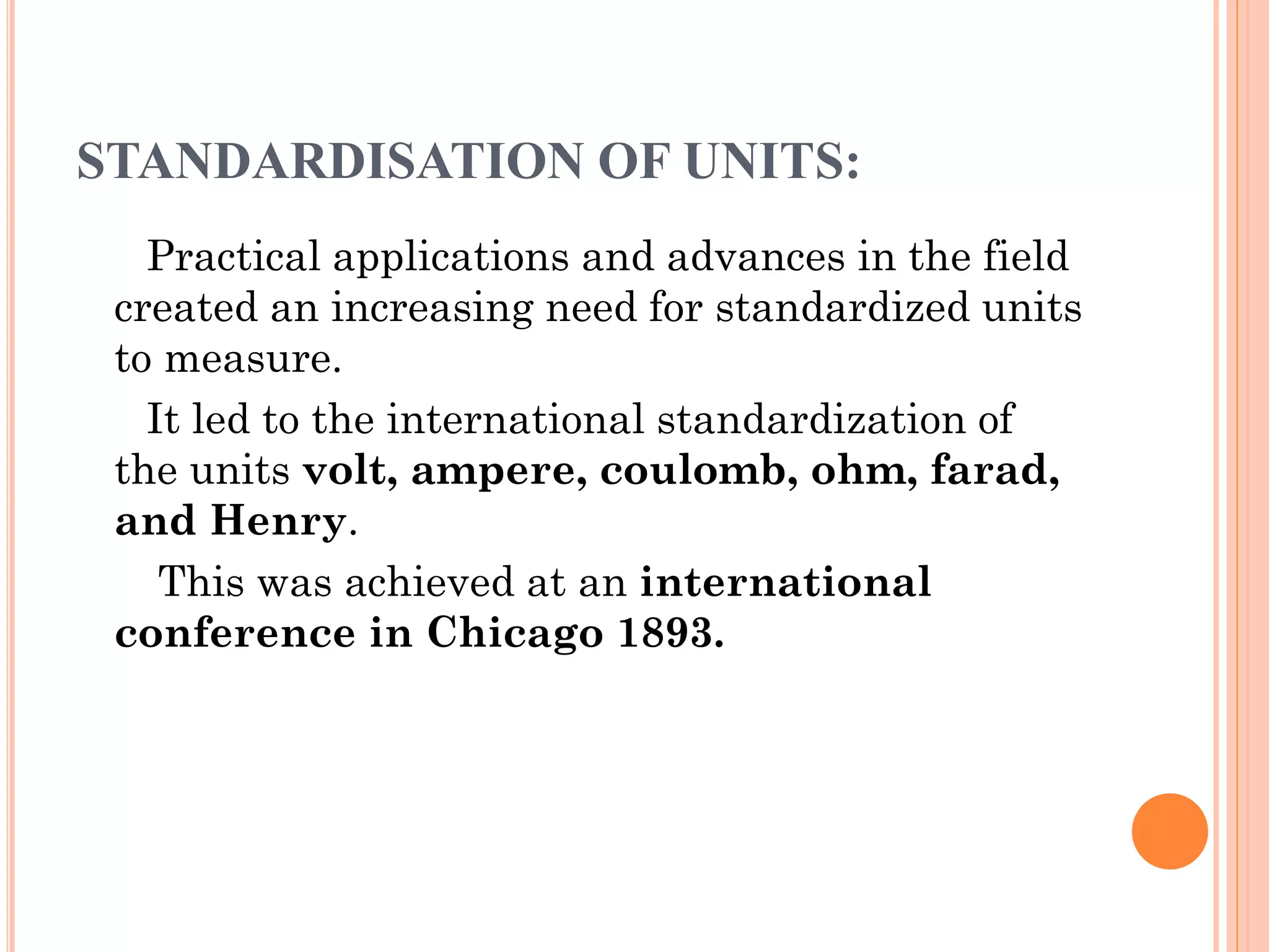STANDARDISATION OF UNITS:
Practical applications and advances in the field
created an increasing need for standardized units
to measure.
It led to the international standardization of
the units volt, ampere, coulomb, ohm, farad,
and Henry.
This was achieved at an international
conference in Chicago 1893.
 