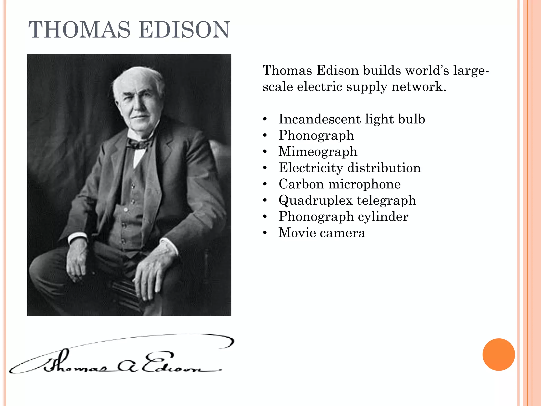THOMAS EDISON
Thomas Edison builds world’s large-
scale electric supply network.
• Incandescent light bulb
• Phonograph
• Mimeograph
• Electricity distribution
• Carbon microphone
• Quadruplex telegraph
• Phonograph cylinder
• Movie camera
 