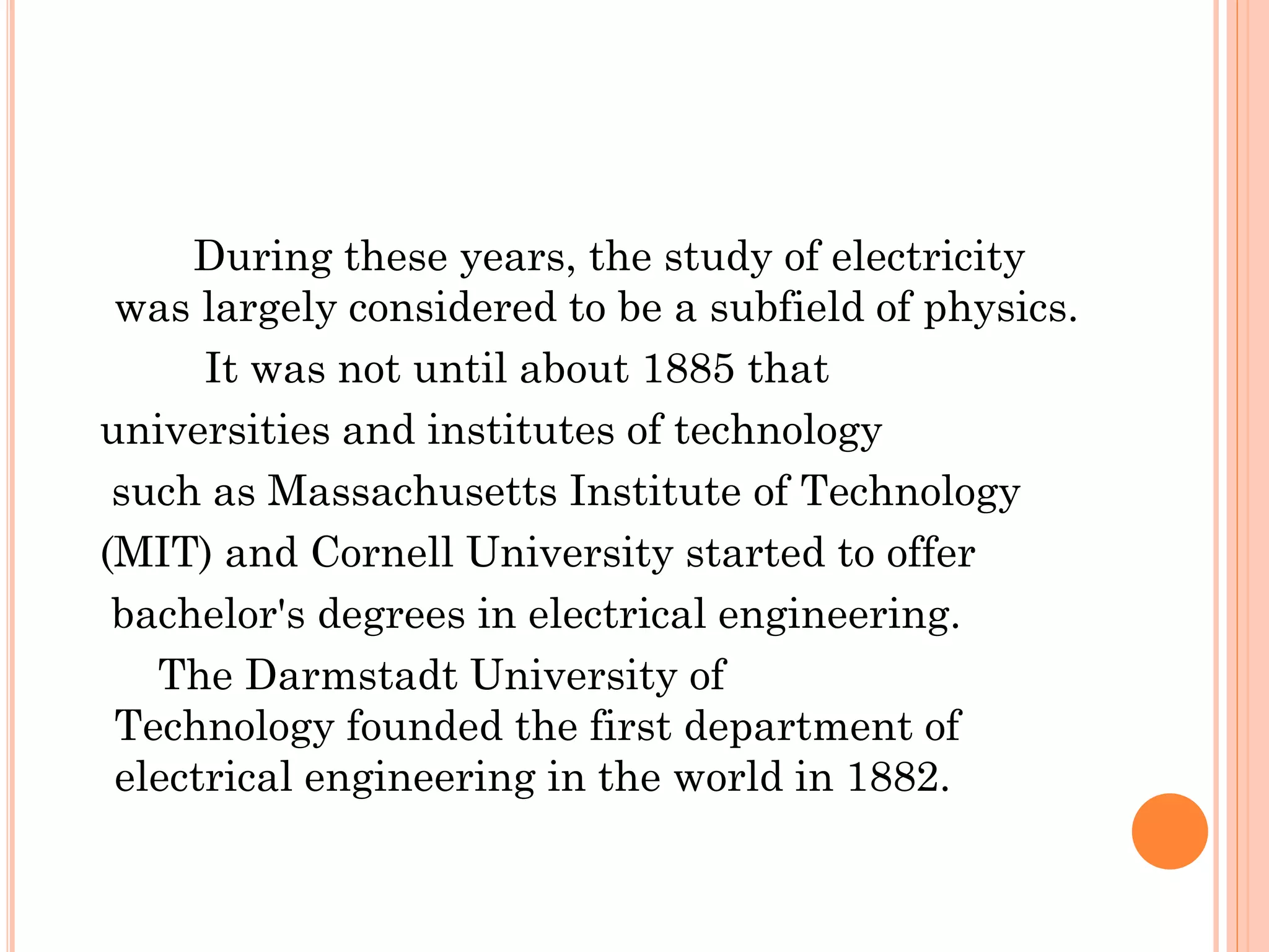 During these years, the study of electricity
was largely considered to be a subfield of physics.
It was not until about 1885 that
universities and institutes of technology
such as Massachusetts Institute of Technology
(MIT) and Cornell University started to offer
bachelor's degrees in electrical engineering.
The Darmstadt University of
Technology founded the first department of
electrical engineering in the world in 1882.
 