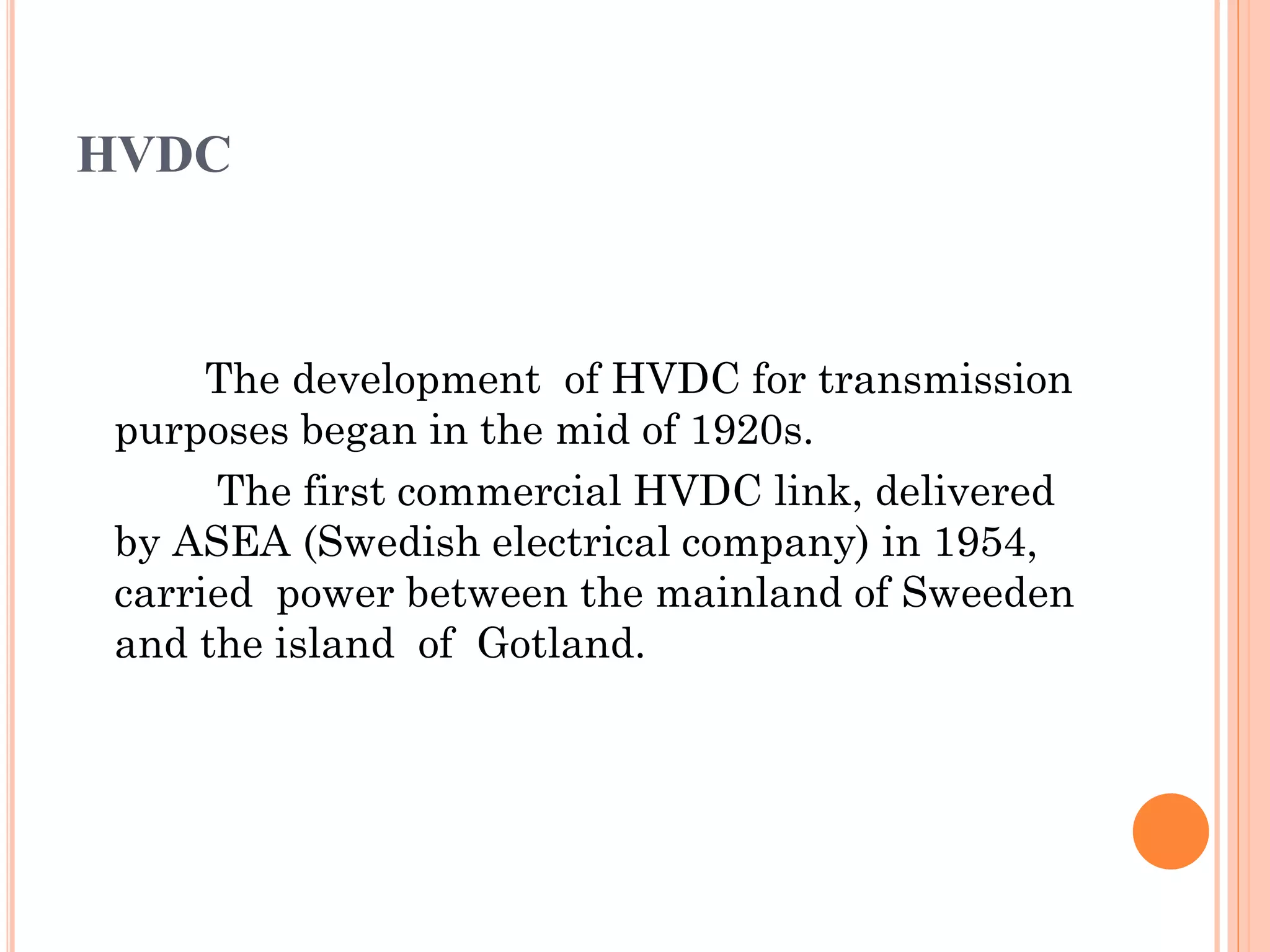 HVDC
The development of HVDC for transmission
purposes began in the mid of 1920s.
The first commercial HVDC link, delivered
by ASEA (Swedish electrical company) in 1954,
carried power between the mainland of Sweeden
and the island of Gotland.
 