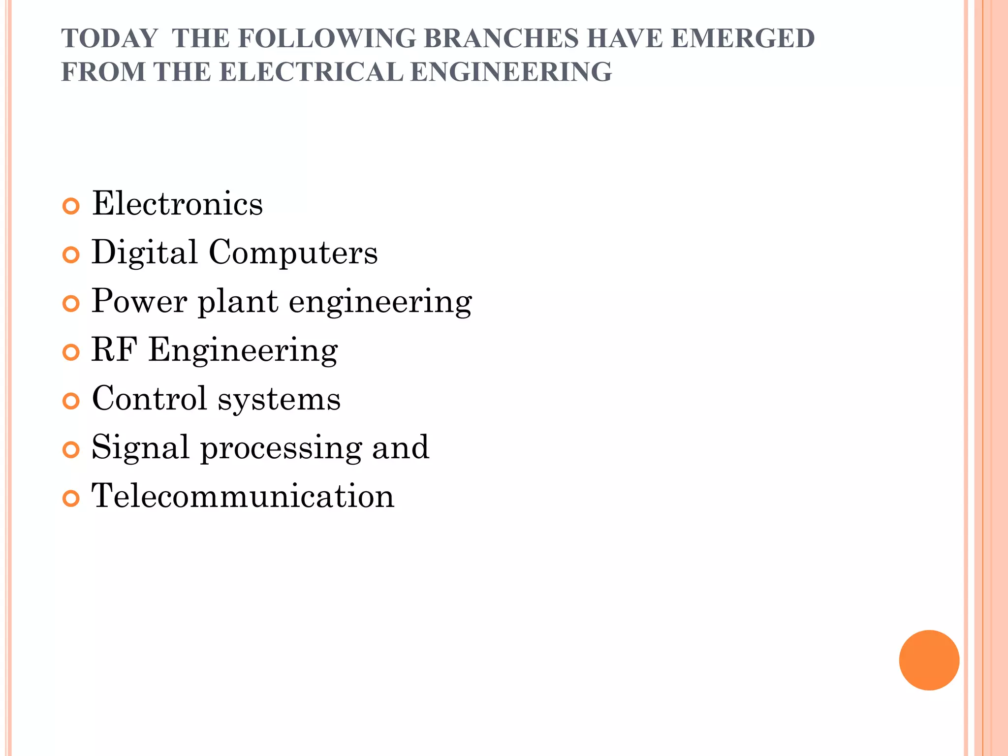 TODAY THE FOLLOWING BRANCHES HAVE EMERGED
FROM THE ELECTRICAL ENGINEERING
 Electronics
 Digital Computers
 Power plant engineering
 RF Engineering
 Control systems
 Signal processing and
 Telecommunication
 