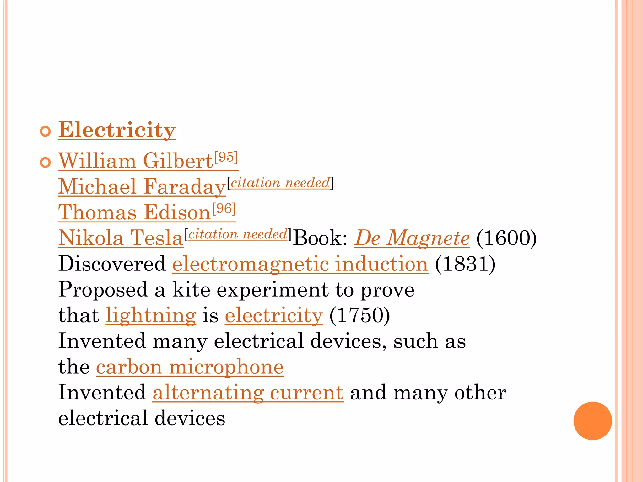  Electricity
 William Gilbert[95]
Michael Faraday[citation needed]
Thomas Edison[96]
Nikola Tesla[citation needed]Book: De Magnete (1600)
Discovered electromagnetic induction (1831)
Proposed a kite experiment to prove
that lightning is electricity (1750)
Invented many electrical devices, such as
the carbon microphone
Invented alternating current and many other
electrical devices
 
