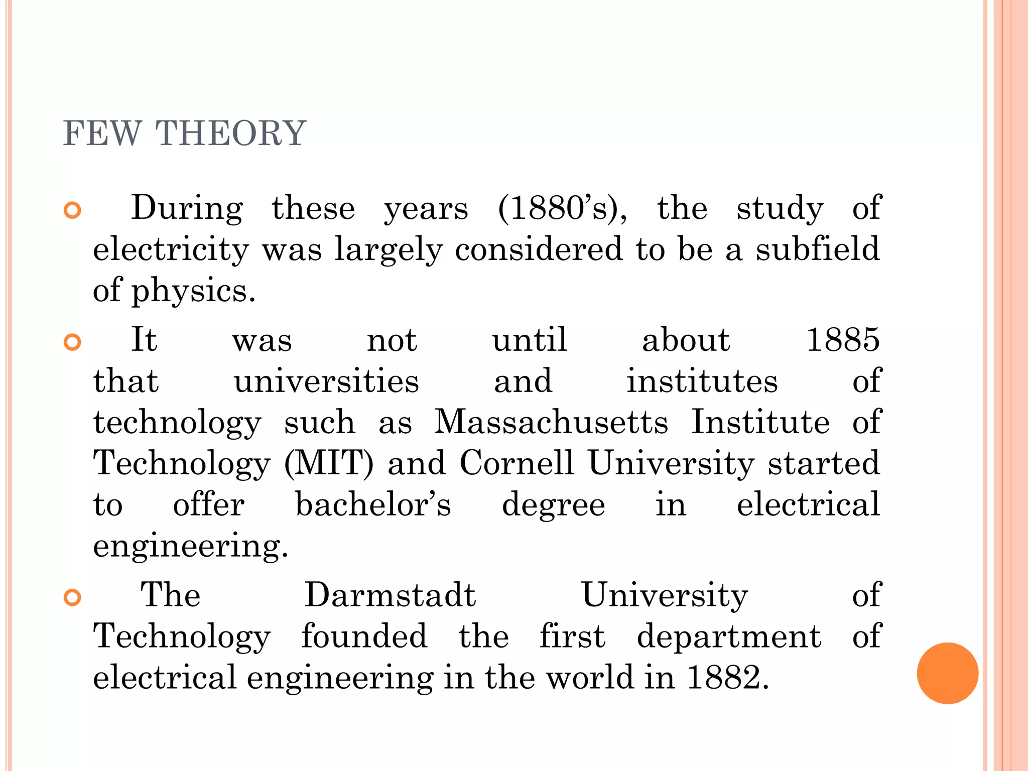 FEW THEORY
 During these years (1880’s), the study of
electricity was largely considered to be a subfield
of physics.
 It was not until about 1885
that universities and institutes of
technology such as Massachusetts Institute of
Technology (MIT) and Cornell University started
to offer bachelor’s degree in electrical
engineering.
 The Darmstadt University of
Technology founded the first department of
electrical engineering in the world in 1882.
 