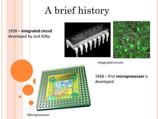 A brief history
1958 – integrated circuit
developed by Jack Kilby
1968 – first microprocessor is
developed
Integrated circuits
Microprocessor
 
