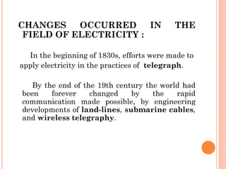 CHANGES OCCURRED IN THE
FIELD OF ELECTRICITY :
In the beginning of 1830s, efforts were made to
apply electricity in the practices of telegraph.
By the end of the 19th century the world had
been forever changed by the rapid
communication made possible, by engineering
developments of land-lines, submarine cables,
and wireless telegraphy.
 