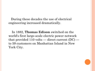 During these decades the use of electrical
engineering increased dramatically.
In 1882, Thomas Edison switched on the
world's first large-scale electric power network
that provided 110 volts — direct current (DC) —
to 59 customers on Manhattan Island in New
York City.
 