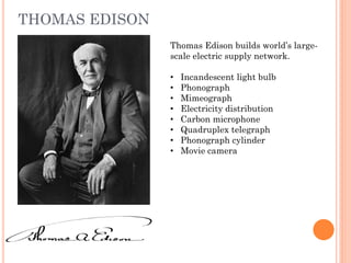 THOMAS EDISON
Thomas Edison builds world’s large-
scale electric supply network.
• Incandescent light bulb
• Phonograph
• Mimeograph
• Electricity distribution
• Carbon microphone
• Quadruplex telegraph
• Phonograph cylinder
• Movie camera
 