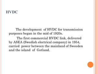 HVDC
The development of HVDC for transmission
purposes began in the mid of 1920s.
The first commercial HVDC link, delivered
by ASEA (Swedish electrical company) in 1954,
carried power between the mainland of Sweeden
and the island of Gotland.
 