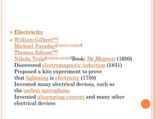  Electricity
 William Gilbert[95]
Michael Faraday[citation needed]
Thomas Edison[96]
Nikola Tesla[citation needed]Book: De Magnete (1600)
Discovered electromagnetic induction (1831)
Proposed a kite experiment to prove
that lightning is electricity (1750)
Invented many electrical devices, such as
the carbon microphone
Invented alternating current and many other
electrical devices
 