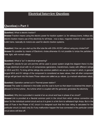 Electrical Interview Questions<br />Question) s Part 1 <br />Question) :What is electric traction?<br />Answer:Traction means using the electric power for traction system i.e. for railways,trams, trolleys etc. electric traction means use of the electricity for all these . now a days, magnetic traction is also used for bullet trains. basically dc motors are used for electric traction systems.<br />Question) :How can you start-up the 40w tube lite with 230v AC/DC without using any choke/Coil?<br />Answer:It's possible by means of Electronic choke.otherwise it's not possible to ionize the particles in tube. light, with normal voltage.<br />Question) :What is quot;
puquot;
 in electrical engineering?<br />Answer:Pu stands for per unit and this will be used in power system single line diagram there it is like a huge electrical circuit with no of componenes (generators, transformers, loads) with different ratings (in MVA and KV). To bring all the ratings into common platform we use pu concept in which, in general largest MVA and KV ratings of the component is considered as base values, then all other component ratings will get back into this basis.Those values are called as pu values. (p.u=actual value/base value).<br />Question) :Operation carried out in Thermal power station?<br />Answer:The water is obtained in the boiler and the coal is burnt so that steam is obtained this steam is allowed to hit the turbine , the turbine which is coupled with the generator generates the electricity<br />Question) :Why link is provided in neutral of an ac circuit and fuse in phase of ac circuit?<br />Answer:Link is provided at a Neutral common point in the circuit from which various connection are taken for the individual control circuit and so it is given in a link form to withstand high Amps. But in the case of Fuse in the Phase of AC circuit it is designed such that the fuse rating is calculated for the particular circuit (i.e load) only.So if any malfunction happen the fuse connected in the particular control circuit alone will blow off.<br />Question) : what is the diff. btwn. electronic regulator and ordinary rheostat regulator for fans?<br />Answer:The difference between the electronic and ordinary regulator is that in electronic reg. power losses are less because as we decrease the speed the electronic reg. give the power needed for that particular speed but in case of ordinary rheostat type reg. the power wastage is same for every speed and no power is saved.In electronic regulator triac is employed for speed control.by varying the firing angle speed is controlled but in rheostatic control resistance is decreased by steps to achieve speed control.<br />(Tips to bloggers:keyword density is more important in search engine ranking)<br />Question) s Part 2 <br />Question) :How tube light circuit is connected and how it works?<br />Answer:A choke is connected in one end of the tube light and a starter is in series with the circuit. When supply is provided ,the starter will interrupt the supply cycle of AC. Due to the sudden change of supply the chock will generate around 1000volts . This volt will capable of to break the electrons inside the tube to make electron flow. once the current passes through the tube the starter circuit will be out of part. now there is no change of supply causes choke voltage normalized and act as minimize the current.<br />Question) :whats is MARX CIRCUIT?<br />Answer:It is used with generators for charging a number of capacitor in parallel and discharging them in series.It is used when voltage required for testing is higher than the available.<br />Question) :What is encoder, how it function?<br />Answer:An encoder is a device used to change a signal (such as a bitstream) or data into a code. The code may serve any of a number of purposes such as compressing information for transmission or storage, encrypting or adding redundancies to the input code, or translating from one code to another. This is usually done by means of a programmed algorithm,especially if any part is digital, while most analog encoding is done with analog circuitry.<br />Question) :What are the advantages of speed control using thyristor?<br />Answer:Advantages :1. Fast Switching Characterstics than Mosfet, BJT, IGBT 2. Low cost 3. Higher Accurate.<br />Question) :Why Human body feel Electric shock ?? n in an Electric train during running , We did nt feel any Shock ? why?<br />Answer:Unfortunately our body is a pretty good conductor of electricity, The golden rule is Current takes the lowest resistant path if you have insulation to our feet as the circuit is not complete (wearing rubber footwear which doing some repairs is advisable as our footwear is a high resistance path not much current flows through our body).The electric train is well insulated from its electrical system.<br />Question) :what is the principle of motor?<br />Answer:Whenever a current carrying conductor is placed in an magnetic field it produce turning or twisting movemnt is called as torque.<br />Question) s Part 3 <br />Question) :why, when birds sit on transmission lines or current wires doesn't get shock?Answer:Its true that if birds touch the single one line (phase or neutral) they don't get electrical shock... if birds touch 2 lines than the circuit is closed and they get electrical shock.. so if a human touch single one line(phase) then he doesn't get shock if he is in the air (not touching - standing on the ground if he is standing on the ground then touching the line (phase) he will get a shock because the ground on what we standing is like line (ground bed - like neutral)। and in the most of electric lines the neutral is grounded..so that means that human who touch the line closes the circuit between phase and neutral.Question) :what is meant by armature reaction?<br />Answer:The effect of armature flu to main flux is called armature reaction. The armature flux may support main flux or opposes main flux.Question) :what happen if we give 220 volts dc supply to d bulb r tube light?<br />Answer:Bulbs [devices] for AC are designed to operate such that it offers high impedance to AC supply. Normally they have low resistance. When DC supply is applied, due to low resistance, the current through lamp would be so high that it may damage the bulb element.Question) :Which motor has high Starting Torque and Staring current DC motor, Induction motor or Synchronous motor?<br />Answer:DC Series motor has high starting torque. We can not start the Induction motor and Synchronous motors on load, but can not start the DC series motor without load.Question) :what is ACSR cable and where we use it?<br />Answer:ACSR means Aluminium conductor steel reinforced, this conductor is used in transmission & distribution. <br />Question) :What is vaccum currcuit breaker.define with cause and where be use it Device?<br />Answer:A breaker is normally used to break a ciruit. while breaking the circuit, the contact terminals will be separated. At the time of seperation an air gap is formed in between the terminals. Due to existing current flow the air in the gap is ionised and results in the arc. various mediums are used to quench this arc in respective CB's. but in VCB the medium is vaccum gas. since the air in the CB is having vaccum pressure the arc formation is interrupted. VCB's can be used upto 11kv<br />Question) s Part 4 <br />Question) :What will happen when power factor is leading in distribution of power?<br />Answer:If their is high power factor, i.e if the power factor is close to one:<br />1.losses in form of heat will be reduced,<br />2.cable becomes less bulky and easy to carry, and very<br />cheap to afford, &<br />3. it also reduces over heating of tranformers.<br />Question) :whats the one main difference between UPS & inverter ? And electrical engineering & electronics engineering ?<br />Answer:uninterrupt power supply is mainly use for short time . means according to ups VA it gives backup. ups is also two types : on line and offline . online ups having high volt and amp for long time backup with with high dc voltage.but ups start with 12v dc with 7 amp. but inverter is startwith 12v,24,dc to 36v dc and 120amp to 180amp battery with long time backup.<br />Question) :What is 2 phase motor?<br />Answer:A two phase motor is a motor with the the starting winding and the running winding have a phase split. e.g;ac servo motor.where the auxiliary winding and the control winding have a phase split of 90 degree.<br />Question) :Advantages of vvvf drives over non vvvf drives for EOT cranes?<br />Answer:1.smooth start and stop.<br />2.no jerking of load.<br />3.exact posiitoning<br />4.better protection for motor.<br />5.high/low speed selection.<br />6.reliability of break shoe.<br />7.programmable break control.<br />8.easy circutry<br />9.reduction in controls<br />10.increases motor life<br />Question) :What is the significance of vector grouping in Power Transformers?<br />Answer:Every power transformer has a vector group listed by its manufacturer. Fundamentally it tells you the information about how the windings are connected (delta or wye) and the phace difference betweent the current and voltage. EG. DYN11 means Delta primary, Wye Secondry and the current is at 11 o clock reffered to the voltage.<br />Question) :Which type of A.C motor is used in the fan (ceiling fan, exhaust fan, padestal fan, bracket fan etc) which are find in the houses ?<br />Answer:Its Single Phase induction motor which mostly squirrel cage rotor and are capacitor start capacitor run.<br />Question) s Part 5 <br />Question) :Give two basic speed control scheme of DC shunt motor?<br />Answer:1. By using flux control method:in this method a rheostat is connected across the field winding to control the field current.so by changing the current the flux produced by the field winding can be changed, and since speed is inversely proportional to flux speed can be controlled 2.armature control method:in this method a rheostat is connected across armature winding by varying the resistance the value of resistive drop(IaRa)can be varied,and since speed is directly proportional to Eb-IaRa the speed can be controlled.<br />Question) :what is the principle of motor?<br />Answer:Whenever a current carrying conductor is placed in an magnetic field it produce turning or twisting movement is called as torque.<br />Question) :what is meant by armature reaction?<br />Answer:The effect of armature flu to main flux is called armature reaction. The armature flux may support main flux or opposes main flux.<br />Question) :Give two basic speed control scheme of DC shunt motor?<br />Answer:1. By using flux control method:in this method a rheostat is connected across the field winding to control the field current.so by changing the current the flux produced by the field winding can be changed, and since speed is inversely proportional to flux speed can be controlled 2.armature control method:in this method a rheostat is connected across armature wdg.by varying the resistance the value of resistive drop(IaRa)can be varied,and since speed is directly proportional to Eb-IaRa the speed can be controlled.<br />Question) :what is the difference between synchronous generator & asynchronous generator?<br />Answer:In simple, synchronous generator supply's both active and reactive power but asynchronous generator(induction generator) supply's only active power and observe reactive power for magnetizing.This type of generators are used in windmills.<br />Question) :What is the Polarization index value ? (pi value)and simple definition of polarization index ?<br />Answer:Its ratio between insulation resistance(IR)i.e meggar value<br />for 10min to insulation resistance for 1 min. It ranges from 5-7 for new motors & normally for motor to be in good condition it should be Greater than 2.5 .<br />Question) s Part 6 <br />Question) :Why syn. generators r used for the production of electricity?<br />Answer:synchronous machines have capability to work on different power factor(or say<br />different imaginary power varying the field emf. Hence syn. generators r used for the production of electricity.<br />Question) :What is the difference between synchronous generator & asynchronous generator?<br />Answer:In simple, synchronous generator supply's both active and reactive power but asynchronous generator(induction generator) supply's only active power and observe reactive power for magnetizing.This type of generators are used in windmills.<br />Question) :1 ton is equal to how many watts?<br />Answer:1 ton = 12000 BTU/hr and to convert BTU/hr to horsepower,<br />12,000 * 0.0003929 = 4.715 hp therefore 1 ton = 4.715*.746 = 3.5 KW.<br />Question) :why syn. generators r used for the production of electricity?<br />Answer:synchronous machines have capability to work on differentpower factor(or say<br />different imaginary pow varying the field emf. Hence syn. generators r used for the production of electricity.<br />Question) :Enlist types of dc generator?<br />Answer:D.C.Generators are classified into two types 1)separatly exicted d.c.generator 2)self exicted d.c.generator, which is further classified into;1)series 2)shunt and<br />3)compound(which is further classified into cumulative and differential).<br />Question) s Part 7 <br />Question) :What is Automatic Voltage regulator(AVR)?<br />Answer:AVR is an abbreviation for Automatic Voltage Regulator.It is important part in Synchronous Generators, it controls theoutput voltage of the generator by controlling its excitation current. Thus it can control the output Reactive Power of the Generator.Question) :What is an exciter and how does it work?<br />Answer:There are two types of exciters, static exciter and rotory exciter.purpose of excitor is to supply the excitation dc voltage to the fixed poles of generator.Rotory excitor is an additional small generator mounted on the shaft of main generator. if it is dc generator, it will supply dc to the rotory poles through slip ring and brushes( conventional alternator). if it is an ac excitor, out put of ac excitor is rectified by rotating diodes and supply dc to main fixed poles.ac excitor is the ac generator whose field winding are stationary and armature rotates. initial voltage is built up by residual magnetism.It gives the starting torque to the generator. <br />Question) :Difference between a four point starter and three point starter?<br />Answer:The shunt connection in four point stater is provided separately form the line where as in three point stater it is connected with line which is the drawback in three point staterQuestion) :Why use the VCB at High Transmission System ? Why can't use ACB?<br />Answer:Actually the thing is vacuum has high arc queching property compare to air because in VCB ,the die electric strengths equal to 8 times of air . That y always vaccum used as inHT breaker and air used as in LT .Question) :What is the difference between surge arrestor and lightning arrestor?<br />Answer:LA is installed outside and the effect of lightning is grounded,where as surge arrestor installed inside panels comprising of resistors which consumes the energy and nullify the effect of surge.<br />Question) s Part 8 <br />Question) :What happens if i connect a capacitor to a generator load?<br />Answer:Connecting a capacitor across a generator always improves powerfactor,but it will help depends up on the engine capacity of the alternator,other wise the alternator will be over loaded due to the extra watts consumed due to the improvement on pf. Secondly, don't connect a capacitor across an alternator while it is picking up or without any other load.<br />Question) :Why the capacitors works on ac only?<br />Answer:Generally capacitor gives infinite resistance to dc components(i.e., block the dc components). it allows the ac components to pass through.<br />Question) :Explain the working principal of the circuit breaker?<br />Answer:Circuit Breaker is one which makes or breaks the circuit.It has two contacts namely fixed contact & moving contact.under normal condition the moving contact comes in contact with fixed contact thereby forming the closed contact for the flow of current. During abnormal & faulty conditions(when current exceeds the rated value) an arc is produced between the fixed & moving contacts & thereby it forms the open circuitArc is extinguished by the Arc Quenching media like air, oil, vaccum etc.<br />Question) :How many types of colling system it transformers?<br />Answer:1. ONAN (oil natural,air natural)<br />2. ONAF (oil natural,air forced)<br />3. OFAF (oil forced,air forced)<br />4. ODWF (oil direct,water forced)<br />5. OFAN (oil forced,air forced)<br />Question) :What is the function of anti-pumping in circuit breaker?<br />Answer:when breaker is close at one time by close push button,the anti pumping contactor prevent re close the breaker by close push button after if it already close.<br />Question) :what is stepper motor.what is its uses?<br />Answer:Stepper motor is the electrical machine which act upon input pulse applied to it. it is one type of synchronous motor which runs in steps in either direction instead of running in complete cycle.so, in automation parts it is used.<br />Question) s Part 9 <br />Question) :how to calculate capacitor bank value to maintain unity power factor with some suitable example?<br />Answer:KVAR= KW(TAN(COS(-1)#e)- TAN(COS(-1)#d) )<br />#e= EXISTING P.F.<br />#d= DESIRED P.F.<br />Question) :Tell me in detail about c.t. and p.t. ?(Company:reliance)<br />Answer:The term C.T means current transformer,and the term P.T means potential transformer.In circuit where measurements of high voltage and high current is involved they are used there.Particularly when a measuring device like voltmeter or ammeter is not able to measure such high value of quantity because of large value of torque due to such high value it can damage the measuring device.so, CT and PT are introduced in the circuits. They work on the same principle of transformer, which is based on linkage of electromagneticflux produced by primary with secondary.They work on the ratio to they are designed.E.g if CTis of ratio 5000A and it has to measure secondary current of<br />8000A.then ANS=8000*5000=8Aand this result will be given to ammeter .and after measuring 8A we can calculate the primary current.same is<br />the operation of PT but measuring voltage.<br />Question) :There are a Transformer and an induction machine. Those two have the same supply. For which device the load current will be maximum? And why?<br />Answer:The motor has max load current compare to that of transformer because the motor consumes real power.. and the transformer is only producing the working flux and its not consuming.. hence the load current in the transformer is because of core loss so it is minimum.<br />Question) :what is power factor? whether it should be high or low? why?<br />Answer:Power factor should be high in order to get smooth operation of the system.Low power factor means losses will be more.it is the ratio of true power to apperent power. it has to be ideally 1. if it is too low then cable over heating & equipment overloading will occur. if it is greater than 1 then load will act as capacitor and starts feeding the source and will cause tripping.(if pf is poor ex: 0.17 to meet actual power load has to draw more current(V constant),result in more lossesif pf is good ex: 0.95 to meet actual power load has to draw less current(V constant),result in less losses).<br />Question) s Part 10 <br />Question) :What is the difference between Isolator and Circuit Breaker?<br />Answer:Isolator is a off load device which is used for isolating the downstream circuits from upstream circuits for the reason of any maintenance on downstream circuits. it is manually operated and does not contain any solenoid unlike circuit breaker. it should not be operated while it is having load. first the load on it must be made zero and then it can safely operated. its specification only rated current is given.But circuit breaker is onload automatic device used for breaking the circuit in case of abnormal conditions like short circuit, overload etc., it is having three specification 1 is rated current and 2 is short circuit breaking capacity and 3 is instantaneous tripping current.<br />Question) :what is boucholz relay and the significance of it in to the transformer?<br />Answer:Boucholz relay is a device which is used for the protection of transformer from its internal faults, it is a gas based relay. whenever any internal fault occurs in a transformer, the boucholz relay at once gives a horn for some time, if the transformer is isolated from the circuit then it stop its sound itself other wise it trips the circuit by its own tripping mechanism.<br />Question) :What is SF6 Circuit Breaker?<br />Answer:SF6 is Sulpher hexa Flouride gas.. if this gas is used as arc quenching medium in a Circuitbreaker means SF6 CB.<br />Question) :what is ferrantic effect?<br />Answer:Output voltage is greater than the input voltage or receiving end voltage is greater than the sending end voltage.<br />Question) : what is meant by insulation voltage in cables? explain it?<br />Answer:It is the property of a cable by virtue of it can withstand the applied voltage without rupturing it is known as insulation level of the cable.<br />Question) s Part 11 <br />Question) : Why we do 2 types of earthing on transformer (ie:)body earthing & neutral earthing , what is function. i am going to install a 5oo kva transformer & 380 kva DG set what should the earthing value?<br />Answer:The two types of earthing are Familiar as Equipment earthing and system earthing. In Equipment earthing: body ( non conducting part)of the equipment shouldd be earthed to safegaurd the human beings.system Earthing : In this neutral of the supply source ( Transformer or Generator) should be grounded. With this,in case of unbalanced loading neutral will not be shifted.so that unbalanced voltages will not arise. We can protect the equipment also. With size of the equipment( transformer or alternator)and selection of relying system earthing will be further classified into directly earthed,Impedance earthing, resistive (NGRs) earthing.<br />Question) :What is the difference between MCB & MCCB, Where it can be used?<br />Answer:MCB is miniature circuit breaker which is thermal operated and use for short circuit protection in small current rating circuit. MCCB moulded case circuit breaker and is thermal operated for over load current and magnetic operation for instant trip in short circuit condition.under voltage and under frequency may be inbuilt. Normally it is used where normal current is more than 100A.<br />Question) :Where should the lighting arrestor be placed in distribution lines?<br />Answer:Near distribution transformers and out going feeders of 11kv and incomming feeder of 33kv and near power transformers in sub-stations.<br />Question) :Define IDMT relay?<br />Answer:It is an inverse definite minimum time relay.In IDMT relay its operating is inversely proportional and also a characteristic of minimum time after which this relay operates.It is inverse in the sense ,the tripping time will decrease as the magnitude of fault current increase.<br />Question) :What are the transformer losses?<br />Answer:TRANSFORMER LOSSES - Transformer losses have two sources-copper loss and magnetic loss. Copper losses are caused by the resistance of the wire (I2R). Magnetic losses are caused by eddy currents and hysteresis in the core. Copper loss is a constant after the coil has been wound and therefore a measurable loss. Hysteresis loss is constant for a particular voltage and current. Eddy-current loss, however, is different for each frequency passed through the transformer.<br />Electrical Inteview questions Part 12 <br />Question) :What is meant by regenerative braking?<br />Answer:When the supply is cutt off for a running motor, it still continue running due to inertia. In order to stop it quickly we place a load(resitor) across the armature winding and the motor should have maintained continuous field supply. so that back e.m.f voltage is made to apply across the resistor and due to load the motor stops quickly.This type of breaking is called as quot;
Regenerative Breakingquot;
.<br />Question) :Why is the starting current high in a DC motor?<br />Answer:In DC motors, Voltage equation is V=Eb-IaRa (V = Terminal voltage,Eb = Back emf in Motor,Ia = Armature current,Ra = Aramture resistance).At starting, Eb is zero. Therefore, V=IaRa, Ia = V/Ra ,where Ra is very less like 0.01ohm.i.e, Ia will become enormously increased.<br />Question) :What are the advantages of star-delta starter with induction motor?<br />Answer:(1). The main advantage of using the star delta starter is reduction of current during the starting of the motor.Starting current is reduced to 3-4 times Of current of Direct online starting.(2). Hence the starting current is reduced , the voltage drops during the starting of motor in systems are reduced.<br />Question) :Why Delta Star Transformers are used for Lighting Loads?<br />Answer:For lighting loads, neutral conductor is must and hence the secondary must be star winding. and this lighting load is always unbalanced in all three phases. To minimize the current unbalance in the primary we use delta winding in the primary. So delta / star transformer is used for lighting loads.<br />Question) :Why in a three pin plug the earth pin is thicker and longer than the other pins?<br />Answer:It depends upon R=rho l/a where area(a) is inversely proportional to resistance (R), so if (a) increases, R decreases & if R is less the leakage current will take low resistance path so the earth pin should be thicker. It is longer because the The First to make the connection and Last to disconnnect should be earth Pin. This assures Safety for the person who uses the electrical instrument.<br />Question) :Why series motor cannot be started on no-load?<br />Answer:Series motor cannot be started without load because of high starting torque. Series motor are used in Trains, Crane etc.<br />Question) :Why ELCB can't work if N input of ELCB do not connect to ground?<br />Answer:ELCB is used to detect earth leakage fault. Once the phase and neutral are connected in an ELCB, the current will flow through phase and that much current will have to return neutral so resultant current is zero. Once there is a ground fault in the load side, current from phase will directly pass through earth and it will not return through neutral through ELCB. That means once side current is going and not returning and hence because of this difference in current ELCB wil trip and it will safe guard the other circuits from faulty loads. If the neutral is not grounded, fault current will definitely high and that full fault current will come back through ELCB, and there will be no difference in current<br />Question) s Part 13 <br />Question) :How electrical power is generated by an A.C Generator? <br />Answer:For the generation of elect power we need a prime mover which supplies mechanical power input to the alternator, can be steam turbines,or hydro turbines .When poles of the rotor moves under the armature conductors which are placed on the stator ,field flux cut the armature conductor ,therefore voltage is generated and is of sinusoidal in nature...due to polarity change of rotor poles(i,e) N-S-N-S. Question) :Why an ac solenoid valve attract the plunger even though we interchanges the terminal? Will the poles changes?Answer:Yes because the poles changes for every half-cycle of ac voltage so the polarity of AC voltage is continuously changing for every half cycle. so, interchanging of terminals in ac system does not show any difference. That's why the ac solenoid attract the plunger even though it's terminals are interchanged.  <br />Question) :What is derating?, why it is necessary, it is same for all means for drives, motors,and cables. <br />Answer:The current currying of cables will change depending upon the site temperature (location of site), type of run (it will run through duct, trench, buried etc.), number of tray, depth of trench, distance between cables. Considering this condition actual current currying capacity of cable reduce than current currying capacity (which given to cable Catalogue) this is called derating. Question) :Why temperature rise is conducted in bus bars and isolators?  <br />Answer:Bus bars and isolators are rated for continuous power flow, that means they carry heavy currents which rises their temperature. so it is necessary to test this devices for temperature rise. Question) :When voltage increases then current also increases then what is the need of over voltage relay and over current relay? Can we measure over voltage and over current by measuring current only? Answer:No.We can't sense the over voltage by just measuring the current only because the current increases not only for over voltages but also for under voltage(As most of the loads are non-linear in nature).So,the over voltage protection & over current protection are completely different. Over voltage relay meant for sensing over voltages & protect the system from insulation break down and firing. Over current relay meant for sensing any internal short circuit, over load condition ,earth fault thereby reducing the system failure & risk of fire.So, for a better protection of the system.It should have both over voltage & over current relay. Question) :If one lamp connects between two phases it will glow or not?Answer:If the voltage between the two phase is equal to the lamp voltage then the lamp will glow. When the voltage difference is big it will damage the lamp and when the difference is smaller the lamp will glow depending on the type of lamp.<br />Question) s Part 14 <br />Question) :How do you select a cable size (Cu & Al) for a particular load?Answer:At first calculate the electrical current of the load, after that derate the electrical current considering derating factor(depending on site condition and laying of cable) after choose the cable size from cable catalog considering derating electrical current.After that measure the length of cable required from supply point of load to load poin. Calculate the voltage drop which will max 3% (resistance and reactance of cable found from cable catalog of selecting cable) if voltage drop>3% then choose next higher size of cable.Question) :What are HRC fuses and where it is used?Answer:HRC stand for quot;
high rupturing capacityquot;
 fuse and it is used in distribution system for electrical transformers.Question) :Which power plant has high load factor?Answer:All base load power plants have a high load factor. If we use high efficiency power plants to supply the base load,we can reduce the cost of generation.Hydel power plants have a higher efficiency than thermal & nuclear power plants.Question) :Mention the methods for starting an induction motor? Answer:The different methods of starting an induction motorDOL:direct online starter <br />Star delta starterAuto transformer starterResistance starterSeries reactor starterQuestion) :What is the difference between earth resistance and earth electrode resistance?Answer:Only one of the terminals is evident in the earth resistance. In order to find the second terminal we should recourse to its definition: Earth Resistance is the resistance existing between the electrically accessible part of a buried electrode and another point of the earth, which is far away.The resistance of the electrode has the following components:(A) the resistance of the metal and that of the connection to it.(B) the contact resistance of the surrounding earth to the electrode.Question) :What is use of lockout relay in ht voltage?Answer:A lock-out relay is generally placed in line before or after the e-stop switch so the power can be shut off at one central location. This relay is powered by the same electrical source as the control power and is operated by a key lock switch. The relay itself may have up to 24 contact points within the unit itself. This allows the control power for multiple machines to be locked out by the turn of a single key switch.Question) :What is the power factor of an alternator at no load?Answer:At no load Synchronous Impedance of the alternator is responsible for creating angle difference. So it should be zero lagging like inductor.<br />Question) s Part 15 <br />Question) :Why most of analog o/p devices having o/p range 4 to 20 mA and not 0 to 20 mA ?<br />Answer:4-20 mA is a standard range used to indicate measured values for any process. The reason that 4ma is chosen instead of 0 mA is for fail safe operation .For example- a pressure instrument gives output 4mA to indicate 0 psi, up to 20 mA to indicate 100 psi, or full scale. Due to any problem in instrument (i.e) broken wire, its output reduces to 0 mA. So if range is 0-20 mA then we can differentiate whether it is due to broken wire or due to 0 psi.Question) :Two bulbs of 100w and 40w respectively connected in series across a 230v supply which bulb will glow bright and why?<br />Answer:Since two bulbs are in series they will get equal amount of  electrical current but as the supply voltage is constant across the bulb(P=V^2/R).So the resistance of 40W bulb is greater and voltage across 40W is more (V=IR) so 40W bulb will glow brighter.  <br />Question) :What is meant by knee point voltage?<br />Answer:Knee point voltage is calculated for electrical Current transformers and is very important factor to choose a CT. It is the voltage at which a CT gets saturated.(CT-current transformer). <br />Question) :What is reverse power relay?<br />Answer:Reverse Power flow relay are used in generating stations's protection. A generating stations is supposed to fed power to the grid and in case generating units are off,there is no generation in the plant then plant may take power from grid. To stop the flow of power from grid to generator we use reverse power relay.Question) :What will happen if DC supply is given on the primary of a transformer?Answer:Mainly transformer has high inductance and low resistance.In case of DC supply there is no inductance ,only resistance will act in the electrical circuit. So high  electrical current will flow through primary side of the transformer.So for this reason coil and insulation will burn out.Question) :What is the difference between isolators and  electrical circuit breakers? What is bus-bar?Answer:Isolators are mainly for switching purpose under normal conditions but they cannot operate in fault conditions .Actually they used for isolating the CBs for maintenance. Whereas CB gets activated under fault conditions according to the fault detected.Bus bar is nothing but a junction where the power is getting distributed for independent loads.<br />Question) : What are the advantage of free wheeling diode in a Full Wave rectifier?Answer: It reduces the harmonics and it also reduces sparking and arching across the mechanical switch so that it reduces the voltage spike seen in a inductive load<br />Question) s Part 16 <br />Question) :What are Motor Generator Sets and explain the different ways the motor generator set can be used ? <br />Answer:Motor Generator Sets are a combination of an electrical generator and an engine mounted together to form a single piece of equipment. Motor generator set is also referred to as a genset, or more commonly, a generatorThe motor generator set can used in the following different ways: <br />              1.Alternating current (AC) to direct current (DC)              2.DC to AC              3.DC at one voltage to DC at another voltage              4.AC at one frequency to AC at another harmonically-related frequencyQuestion) :What is power quality meter ?Answer:Power Quality meters are common in many industrial environment. Small units are now available for home use as well. They give operators the ability to monitor the both perturbations on the power supply, as well as power used within a building, or by a single machine or appliance. In some situations, equipment function and operation is monitored and controlled from a remote location where communication is via modem, or high-speed communication lines.So we can understand the importance of power measurement through power quality meters. Question) :What is the different between digital phase converter and ordinary phase converter? Answer:Digital phase converter are a recent development in phase converter technology that utilizes proprietary software in a powerful microprocessor to control solid state power switching components. This microprocessor, called a digital signal processor (DSP), monitors the phase conversion process, continually adjusting the input and output modules of the converter to maintain perfectly balanced three-phase power under all load conditions.Question) :Explain the operation of variable frequency transformer?Answer:A variable frequency transformer is used to transmit electricity between two asynchronous alternating current domains. A variable frequency transformer is a doubly-fed electric machine resembling a vertical shaft hydroelectric generator with a three-phase wound rotor, connected by slip rings to one external ac power circuit. A direct-current torque motor is mounted on the same shaft. Changing the direction of torque applied to the shaft changes the direction of power flow; with no applied torque, the shaft rotates due to the difference in frequency between the networks connected to the rotor and stator.The variable frequency transformer behaves as a continuously adjustable phase-shifting transformer. It allows control of the power flow between two networks .Question) :What is the main use of rotary phase converter ? Answer:Rotary phase converter will be converting single phase power into true balanced 3 phase power,so it is often called as single phase to three phase converter .Often the advantages of 3 phase motors, and other 3 phase equipment, make it worthwhile to convert single phase to 3 phase so that small and large consumers need not want to pay for the extra cost of a 3 phase service but may still wish to use 3 phase equipment.<br />