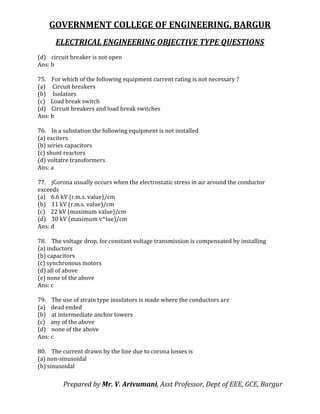 GOVERNMENT COLLEGE OF ENGINEERING, BARGUR
ELECTRICAL ENGINEERING OBJECTIVE TYPE QUESTIONS
Prepared by Mr. V. Arivumani, Asst Professor, Dept of EEE, GCE, Bargur
(d) circuit breaker is not open
Ans: b
75. For which of the following equipment current rating is not necessary ?
(a) Circuit breakers
(b) Isolators
(c) Load break switch
(d) Circuit breakers and load break switches
Ans: b
76. In a substation the following equipment is not installed
(a) exciters
(b) series capacitors
(c) shunt reactors
(d) voltatre transformers
Ans: a
77. jCorona usually occurs when the electrostatic stress in air around the conductor
exceeds
(a) 6.6 kV (r.m.s. value)/cm
(b) 11 kV (r.m.s. value)/cm
(c) 22 kV (maximum value)/cm
(d) 30 kV (maximum v^lue)/cm
Ans: d
78. The voltage drop, for constant voltage transmission is compensated by installing
(a) inductors
(b) capacitors
(c) synchronous motors
(d) all of above
(e) none of the above
Ans: c
79. The use of strain type insulators is made where the conductors are
(a) dead ended
(b) at intermediate anchor towers
(c) any of the above
(d) none of the above
Ans: c
80. The current drawn by the line due to corona losses is
(a) non-sinusoidal
(b) sinusoidal
 