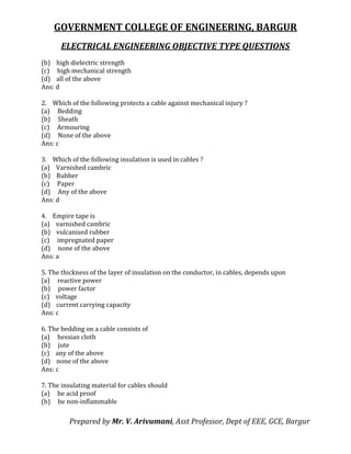 GOVERNMENT COLLEGE OF ENGINEERING, BARGUR
ELECTRICAL ENGINEERING OBJECTIVE TYPE QUESTIONS
Prepared by Mr. V. Arivumani, Asst Professor, Dept of EEE, GCE, Bargur
(b) high dielectric strength
(c) high mechanical strength
(d) all of the above
Ans: d
2. Which of the following protects a cable against mechanical injury ?
(a) Bedding
(b) Sheath
(c) Armouring
(d) None of the above
Ans: c
3. Which of the following insulation is used in cables ?
(a) Varnished cambric
(b) Rubber
(c) Paper
(d) Any of the above
Ans: d
4. Empire tape is
(a) varnished cambric
(b) vulcanised rubber
(c) impregnated paper
(d) none of the above
Ans: a
5. The thickness of the layer of insulation on the conductor, in cables, depends upon
(a) reactive power
(b) power factor
(c) voltage
(d) current carrying capacity
Ans: c
6. The bedding on a cable consists of
(a) hessian cloth
(b) jute
(c) any of the above
(d) none of the above
Ans: c
7. The insulating material for cables should
(a) be acid proof
(b) be non-inflammable
 