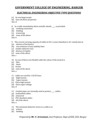 GOVERNMENT COLLEGE OF ENGINEERING, BARGUR
ELECTRICAL ENGINEERING OBJECTIVE TYPE QUESTIONS
Prepared by Mr. V. Arivumani, Asst Professor, Dept of EEE, GCE, Bargur
(c) be non-hygroscopic
(d) have all above properties
Ans: d
8. In a cable immediately above metallic sheath _____ is provided.
(a) earthing connection
(b) bedding
(c) armouring
(d) none of the above
Ans: b
9. The current carrying capacity of cables in D.C. is more thanthat in A.C. mainly due to
(a) absence of harmonics
(b) non-existence of any stability limit
(c) smaller dielectric loss
(d) absence of ripples
(e) none of the above
Ans: c
10. In case of three core flexible cable the colour of the neutral is
(a) blue
(b) black
(c) brown
(d) none of the above
Ans: a
11 cables are used for 132 kV lines.
(a) High tension
(b) Super tension
(c) Extra high tension
(d) Extra super voltage
Ans: d
12. Conduit pipes are normally used to protect _____ cables.
(a) unsheathed cables
(b) armoured
(c) PVC sheathed cables
(d) all of the above
Ans: a
13. The minimum dielectric stress in a cable is at
(a) armour
(b) bedding
 