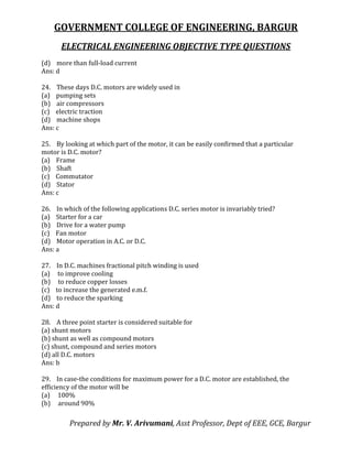 GOVERNMENT COLLEGE OF ENGINEERING, BARGUR
ELECTRICAL ENGINEERING OBJECTIVE TYPE QUESTIONS
Prepared by Mr. V. Arivumani, Asst Professor, Dept of EEE, GCE, Bargur
(d) more than full-load current
Ans: d
24. These days D.C. motors are widely used in
(a) pumping sets
(b) air compressors
(c) electric traction
(d) machine shops
Ans: c
25. By looking at which part of the motor, it can be easily confirmed that a particular
motor is D.C. motor?
(a) Frame
(b) Shaft
(c) Commutator
(d) Stator
Ans: c
26. In which of the following applications D.C. series motor is invariably tried?
(a) Starter for a car
(b) Drive for a water pump
(c) Fan motor
(d) Motor operation in A.C. or D.C.
Ans: a
27. In D.C. machines fractional pitch winding is used
(a) to improve cooling
(b) to reduce copper losses
(c) to increase the generated e.m.f.
(d) to reduce the sparking
Ans: d
28. A three point starter is considered suitable for
(a) shunt motors
(b) shunt as well as compound motors
(c) shunt, compound and series motors
(d) all D.C. motors
Ans: b
29. In case-the conditions for maximum power for a D.C. motor are established, the
efficiency of the motor will be
(a) 100%
(b) around 90%
 