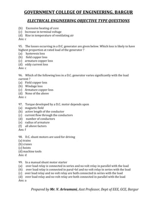 GOVERNMENT COLLEGE OF ENGINEERING, BARGUR
ELECTRICAL ENGINEERING OBJECTIVE TYPE QUESTIONS
Prepared by Mr. V. Arivumani, Asst Professor, Dept of EEE, GCE, Bargur
(b) Excessive heating of core
(c) Increase in terminal voltage
(d) Rise in temperature of ventilating air
Ans: c
95. The losses occurring in a D.C. generator are given below. Which loss is likely to have
highest proportion at rated load of the generator ?
(a) hysteresis loss
(b) field copper loss
(c) armature copper loss
(d) eddy current loss
Ans: c
96. Which of the following loss in a D.C. generator varies significantly with the load
current ?
(a) Field copper loss
(b) Windage loss
(c) Armature copper loss
(d) None of the above
Ans: c
97. Torque developed by a D.C. motor depends upon
(a) magnetic field
(b) active length of the conductor
(c) current flow through the conductors
(d) number of conductors
(e) radius of armature
(f) all above factors
Ans: f
98. D.C. shunt motors are used for driving
(a) trains
(b) cranes
(c) hoists
(d) machine tools
Ans: d
99. In a manual shunt motor starter
(a) over load relay is connected in series and no volt relay in parallel with the load
(6) over load relay is connected in paral¬lel and no volt relay in series with the load
(c) over load relay and no volt relay are both connected in series with the load
(d) over load relay and no volt relay are both connected in parallel with the load
Ans: a
 