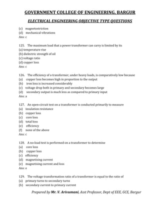 GOVERNMENT COLLEGE OF ENGINEERING, BARGUR
ELECTRICAL ENGINEERING OBJECTIVE TYPE QUESTIONS
Prepared by Mr. V. Arivumani, Asst Professor, Dept of EEE, GCE, Bargur
(c) magnetostriction
(d) mechanical vibrations
Ans: c
125. The maximum load that a power transformer can carry is limited by its
(a) temperature rise
(b) dielectric strength of oil
(c) voltage ratio
(d) copper loss
Ans: c
126. The efficiency of a transformer, under heavy loads, is comparatively low because
(a) copper loss becomes high in proportion to the output
(b) iron loss is increased considerably
(c) voltage drop both in primary and secondary becomes large
(d) secondary output is much less as compared to primary input
Ans: a
127. An open-circuit test on a transformer is conducted primarily to measure
(a) insulation resistance
(b) copper loss
(c) core loss
(d) total loss
(e) efficiency
(f) none of the above
Ans: c
128. A no-load test is performed on a transformer to determine
(a) core loss
(b) copper loss
(c) efficiency
(d) magnetising current
(e) magnetising current and loss
Ans: e
129. The voltage transformation ratio of a transformer is equal to the ratio of
(a) primary turns to secondary turns
(b) secondary current to primary current
 