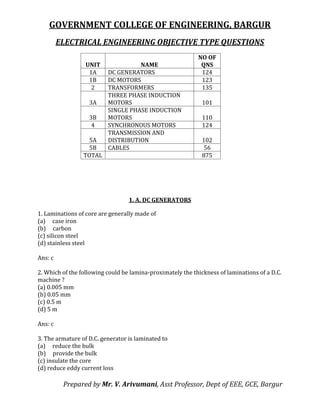 GOVERNMENT COLLEGE OF ENGINEERING, BARGUR
ELECTRICAL ENGINEERING OBJECTIVE TYPE QUESTIONS
Prepared by Mr. V. Arivumani, Asst Professor, Dept of EEE, GCE, Bargur
UNIT NAME
NO OF
QNS
1A DC GENERATORS 124
1B DC MOTORS 123
2 TRANSFORMERS 135
3A
THREE PHASE INDUCTION
MOTORS 101
3B
SINGLE PHASE INDUCTION
MOTORS 110
4 SYNCHRONOUS MOTORS 124
5A
TRANSMISSION AND
DISTRIBUTION 102
5B CABLES 56
TOTAL 875
1. A. DC GENERATORS
1. Laminations of core are generally made of
(a) case iron
(b) carbon
(c) silicon steel
(d) stainless steel
Ans: c
2. Which of the following could be lamina-proximately the thickness of laminations of a D.C.
machine ?
(a) 0.005 mm
(b) 0.05 mm
(c) 0.5 m
(d) 5 m
Ans: c
3. The armature of D.C. generator is laminated to
(a) reduce the bulk
(b) provide the bulk
(c) insulate the core
(d) reduce eddy current loss
 