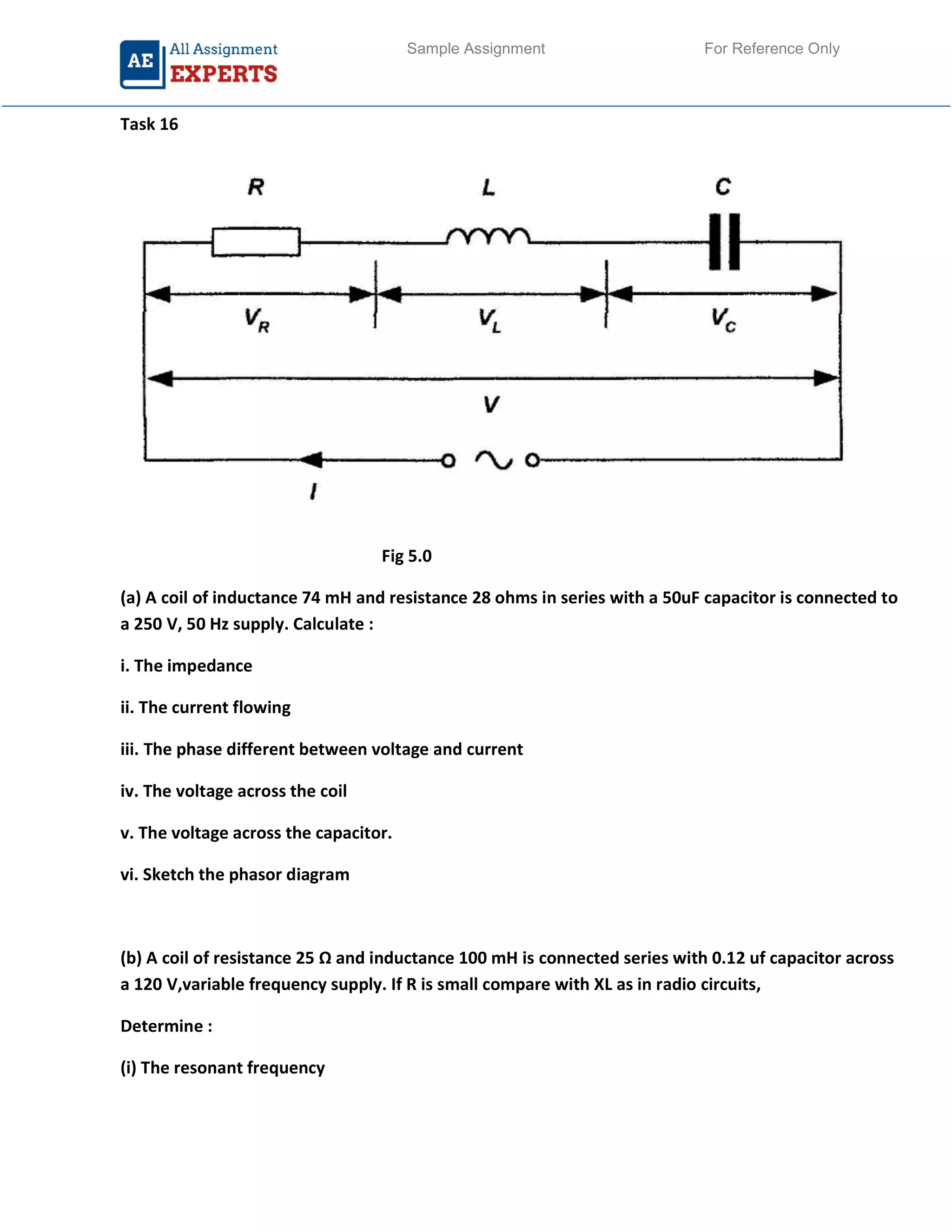 Sample Assignment For Reference Only
Task 16
Fig 5.0
(a) A coil of inductance 74 mH and resistance 28 ohms in series with a 50uF capacitor is connected to
a 250 V, 50 Hz supply. Calculate :
i. The impedance
ii. The current flowing
iii. The phase different between voltage and current
iv. The voltage across the coil
v. The voltage across the capacitor.
vi. Sketch the phasor diagram
(b) A coil of resistance 25 Ω and inductance 100 mH is connected series with 0.12 uf capacitor across
a 120 V,variable frequency supply. If R is small compare with XL as in radio circuits,
Determine :
(i) The resonant frequency
 
