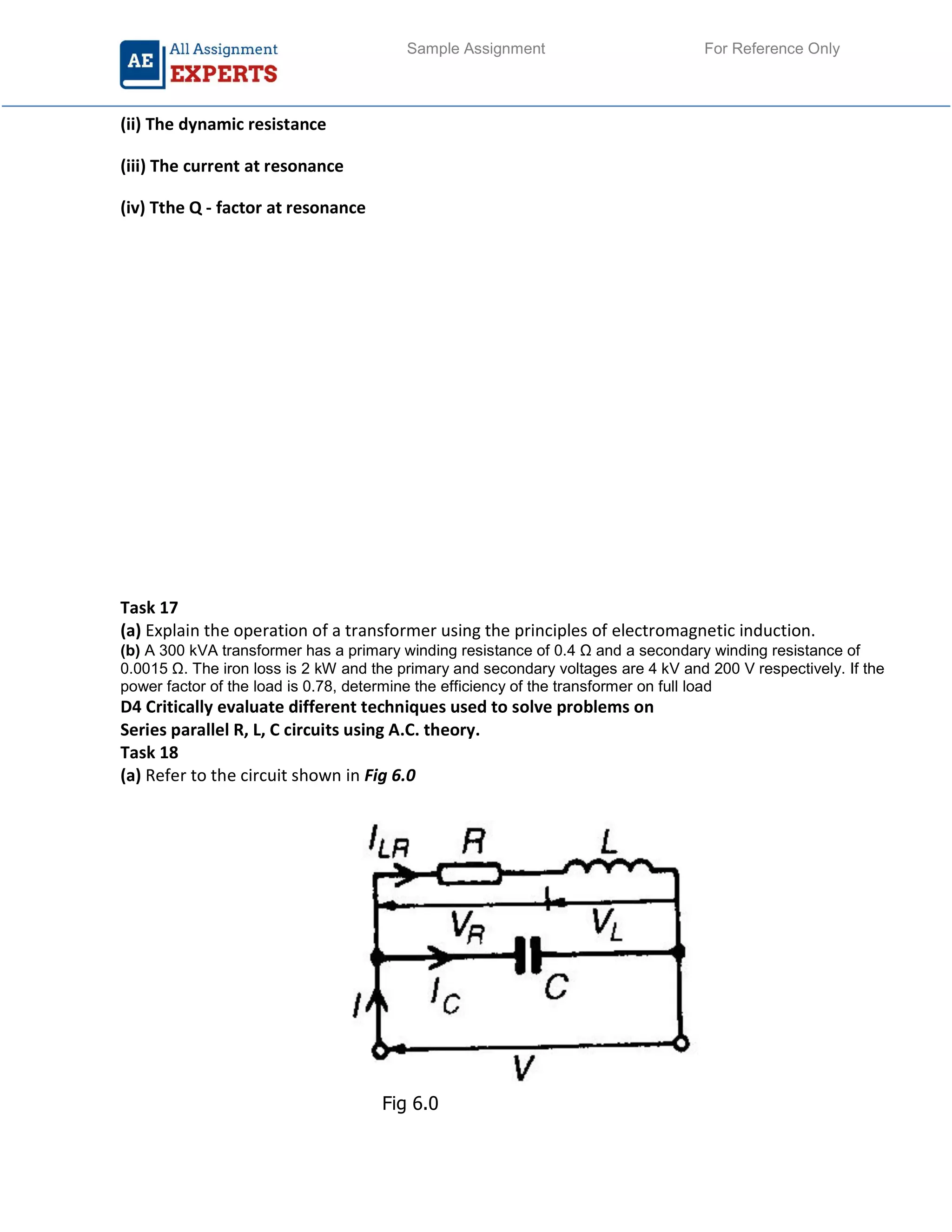 Sample Assignment For Reference Only
(ii) The dynamic resistance
(iii) The current at resonance
(iv) Tthe Q - factor at resonance
Task 17
(a) Explain the operation of a transformer using the principles of electromagnetic induction.
(b) A 300 kVA transformer has a primary winding resistance of 0.4 Ω and a secondary winding resistance of
0.0015 Ω. The iron loss is 2 kW and the primary and secondary voltages are 4 kV and 200 V respectively. If the
power factor of the load is 0.78, determine the efficiency of the transformer on full load
D4 Critically evaluate different techniques used to solve problems on
Series parallel R, L, C circuits using A.C. theory.
Task 18
(a) Refer to the circuit shown in Fig 6.0
Fig 6.0
 