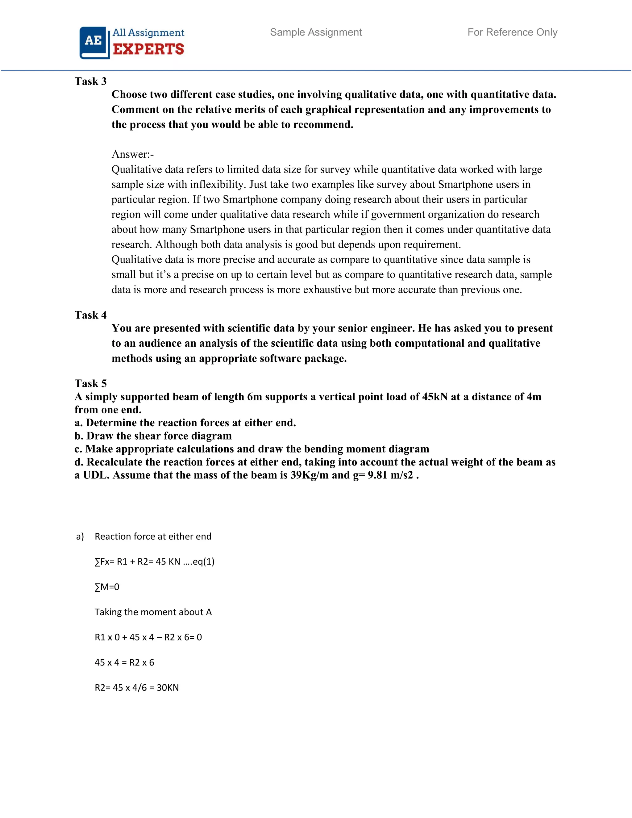 Sample Assignment For Reference Only
Task 3
Choose two different case studies, one involving qualitative data, one with quantitative data.
Comment on the relative merits of each graphical representation and any improvements to
the process that you would be able to recommend.
Answer:-
Qualitative data refers to limited data size for survey while quantitative data worked with large
sample size with inflexibility. Just take two examples like survey about Smartphone users in
particular region. If two Smartphone company doing research about their users in particular
region will come under qualitative data research while if government organization do research
about how many Smartphone users in that particular region then it comes under quantitative data
research. Although both data analysis is good but depends upon requirement.
Qualitative data is more precise and accurate as compare to quantitative since data sample is
small but it’s a precise on up to certain level but as compare to quantitative research data, sample
data is more and research process is more exhaustive but more accurate than previous one.
Task 4
You are presented with scientific data by your senior engineer. He has asked you to present
to an audience an analysis of the scientific data using both computational and qualitative
methods using an appropriate software package.
Task 5
A simply supported beam of length 6m supports a vertical point load of 45kN at a distance of 4m
from one end.
a. Determine the reaction forces at either end.
b. Draw the shear force diagram
c. Make appropriate calculations and draw the bending moment diagram
d. Recalculate the reaction forces at either end, taking into account the actual weight of the beam as
a UDL. Assume that the mass of the beam is 39Kg/m and g= 9.81 m/s2 .
a) Reaction force at either end
∑Fx= R1 + R2= 45 KN ….eq(1)
∑M=0
Taking the moment about A
R1 x 0 + 45 x 4 – R2 x 6= 0
45 x 4 = R2 x 6
R2= 45 x 4/6 = 30KN
 