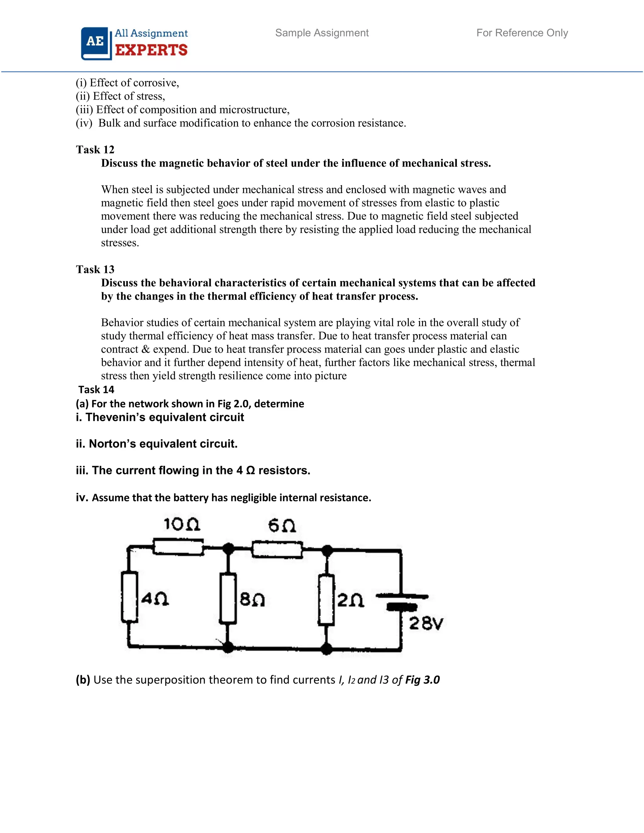 Sample Assignment For Reference Only
(i) Effect of corrosive,
(ii) Effect of stress,
(iii) Effect of composition and microstructure,
(iv) Bulk and surface modification to enhance the corrosion resistance.
Task 12
Discuss the magnetic behavior of steel under the influence of mechanical stress.
When steel is subjected under mechanical stress and enclosed with magnetic waves and
magnetic field then steel goes under rapid movement of stresses from elastic to plastic
movement there was reducing the mechanical stress. Due to magnetic field steel subjected
under load get additional strength there by resisting the applied load reducing the mechanical
stresses.
Task 13
Discuss the behavioral characteristics of certain mechanical systems that can be affected
by the changes in the thermal efficiency of heat transfer process.
Behavior studies of certain mechanical system are playing vital role in the overall study of
study thermal efficiency of heat mass transfer. Due to heat transfer process material can
contract & expend. Due to heat transfer process material can goes under plastic and elastic
behavior and it further depend intensity of heat, further factors like mechanical stress, thermal
stress then yield strength resilience come into picture
Task 14
(a) For the network shown in Fig 2.0, determine
i. Thevenin’s equivalent circuit
ii. Norton’s equivalent circuit.
iii. The current flowing in the 4 Ω resistors.
iv. Assume that the battery has negligible internal resistance.
(b) Use the superposition theorem to find currents I, I2 and I3 of Fig 3.0
 