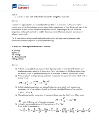 Sample Assignment For Reference Only
Task 1
a. List the SI base units and state the reasons for using these base units.
Answer:-
There are two types of unit’s one base and another one derived SI base units. Meter is used for the
measurement of length and distance, second is used for the measurement of time , kilogram is used for the
measurement of mass, electric current can be measure with the help of ampere, Kelvin is used for
temperature and candela and mole is used for the measurement of luminous intensity and amount of
substance respectively.
The SI base units are set of mutually independent dimensions and used to derive other depended
dimensions commonly employed in science and technology.
b. Derive the following quantities from SI base unit.
(i) Velocity
(ii) Power
(iii) Voltage
(iv) Resistance and
(v) Capacitance
Answer:-
1) Velocity and speed both are measured from the same system of units. For both distance and
displacement meter is used as SI unit system. As we know that sec is the SI unit of time hence
the derived SI unit of speed and velocity will be is the ratio of both i.e. the meter per second.
2) When an object's having a velocity at constant at one meter per second the rate at which work is
done is 1 watt.
3) In field of electromagnetism, one watt defined as the rate at which work is done when
one ampere (A) of current flows through an electrical potential difference of one volt (V).
4) The additional unit for conversions of watt can be found using the Ohm's Law. Where ohm (
) is the SI derived unit of electrical resistance
5) A farad is represented in terms of SI base units as s4
⋅A2
⋅m−2
⋅kg−1
It can further be expressed as:
 