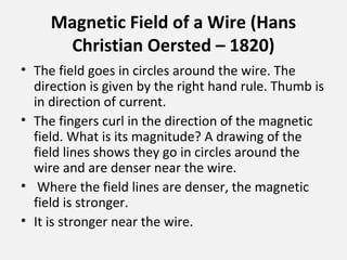 Magnetic Field of a Wire (Hans
Christian Oersted – 1820)
• The field goes in circles around the wire. The
direction is given by the right hand rule. Thumb is
in direction of current.
• The fingers curl in the direction of the magnetic
field. What is its magnitude? A drawing of the
field lines shows they go in circles around the
wire and are denser near the wire.
• Where the field lines are denser, the magnetic
field is stronger.
• It is stronger near the wire.
 
