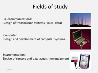 Telecommunications:
Design of transmission systems (voice, data)
Computer:
Design and development of computer systems
Instrumentation:
Design of sensors and data acquisition equipment
Fields of study
11/07/15 11
 