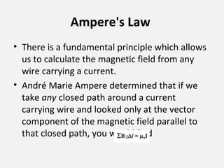 Ampere's Law
• There is a fundamental principle which allows
us to calculate the magnetic field from any
wire carrying a current.
• André Marie Ampere determined that if we
take any closed path around a current
carrying wire and looked only at the vector
component of the magnetic field parallel to
that closed path, you would find
 