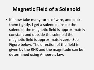 Magnetic Field of a Solenoid
• If I now take many turns of wire, and pack
them tightly, I get a solenoid. Inside the
solenoid, the magnetic field is approximately
constant and outside the solenoid the
magnetic field is approximately zero. See
Figure below. The direction of the field is
given by the RHR and the magnitude can be
determined using Ampere's law.
 