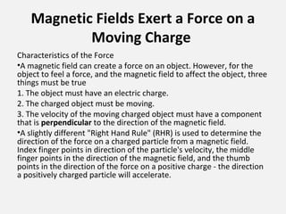 Magnetic Fields Exert a Force on a
Moving Charge
Characteristics of the Force
•A magnetic field can create a force on an object. However, for the
object to feel a force, and the magnetic field to affect the object, three
things must be true
1. The object must have an electric charge.
2. The charged object must be moving.
3. The velocity of the moving charged object must have a component
that is perpendicular to the direction of the magnetic field.
•A slightly different "Right Hand Rule" (RHR) is used to determine the
direction of the force on a charged particle from a magnetic field.
Index finger points in direction of the particle's velocity, the middle
finger points in the direction of the magnetic field, and the thumb
points in the direction of the force on a positive charge - the direction
a positively charged particle will accelerate.
 