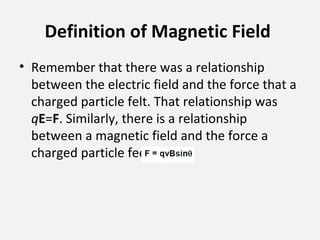 Definition of Magnetic Field
• Remember that there was a relationship
between the electric field and the force that a
charged particle felt. That relationship was
qE=F. Similarly, there is a relationship
between a magnetic field and the force a
charged particle feels. It is
 