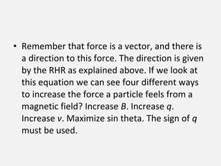 • Remember that force is a vector, and there is
a direction to this force. The direction is given
by the RHR as explained above. If we look at
this equation we can see four different ways
to increase the force a particle feels from a
magnetic field? Increase B. Increase q.
Increase v. Maximize sin theta. The sign of q
must be used.
 