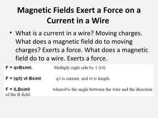 Magnetic Fields Exert a Force on a
Current in a Wire
• What is a current in a wire? Moving charges.
What does a magnetic field do to moving
charges? Exerts a force. What does a magnetic
field do to a wire. Exerts a force.
 