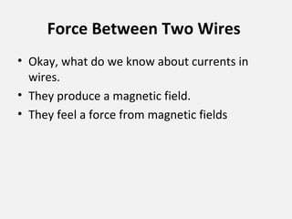 Force Between Two Wires
• Okay, what do we know about currents in
wires.
• They produce a magnetic field.
• They feel a force from magnetic fields
 