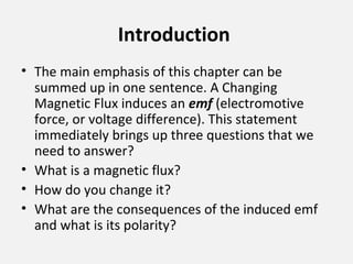 Introduction
• The main emphasis of this chapter can be
summed up in one sentence. A Changing
Magnetic Flux induces an emf (electromotive
force, or voltage difference). This statement
immediately brings up three questions that we
need to answer?
• What is a magnetic flux?
• How do you change it?
• What are the consequences of the induced emf
and what is its polarity?
 