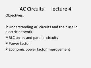 AC Circuits lecture 4
Objectives:
Understanding AC circuits and their use in
electric network
RLC series and parallel circuits
Power factor
Economic power factor improvement
 