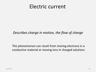 Electric current
Describes charge in motion, the flow of charge
This phenomenon can result from moving electrons in a
conductive material or moving ions in charged solutions
11/07/15 18
 