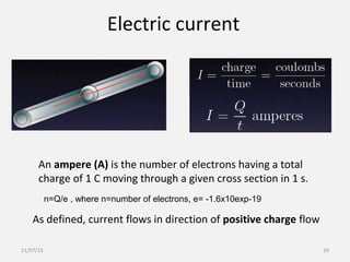 Electric current
An ampere (A) is the number of electrons having a total
charge of 1 C moving through a given cross section in 1 s.
As defined, current flows in direction of positive charge flow
n=Q/e , where n=number of electrons, e= -1.6x10exp-19
11/07/15 19
 