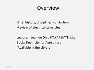 Overview
-Brief history, disciplines, curriculum
-Review of electrical principles
Lecturer: Jean de Dieu IYAKAREMYE, Msc
Book: Electricity for Agriculture
(Available in the Library)
11/07/15 2
 