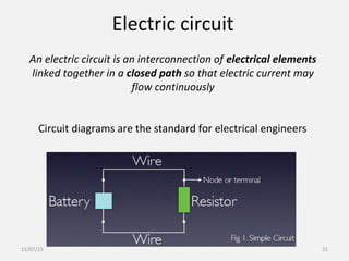 Electric circuit
An electric circuit is an interconnection of electrical elements
linked together in a closed path so that electric current may
flow continuously
Circuit diagrams are the standard for electrical engineers
11/07/15 21
 